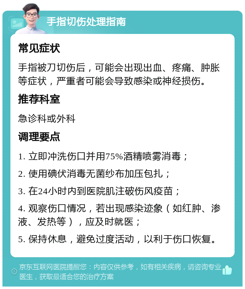 手指切伤处理指南 常见症状 手指被刀切伤后，可能会出现出血、疼痛、肿胀等症状，严重者可能会导致感染或神经损伤。 推荐科室 急诊科或外科 调理要点 1. 立即冲洗伤口并用75%酒精喷雾消毒； 2. 使用碘伏消毒无菌纱布加压包扎； 3. 在24小时内到医院肌注破伤风疫苗； 4. 观察伤口情况，若出现感染迹象（如红肿、渗液、发热等），应及时就医； 5. 保持休息，避免过度活动，以利于伤口恢复。