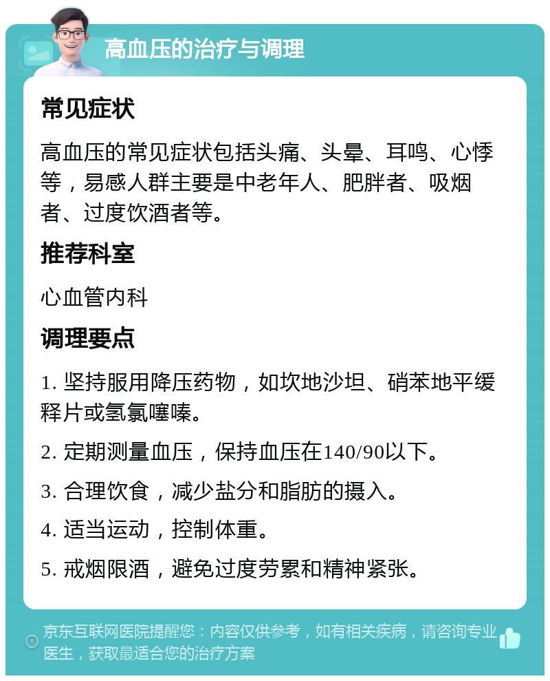 高血压的治疗与调理 常见症状 高血压的常见症状包括头痛、头晕、耳鸣、心悸等，易感人群主要是中老年人、肥胖者、吸烟者、过度饮酒者等。 推荐科室 心血管内科 调理要点 1. 坚持服用降压药物，如坎地沙坦、硝苯地平缓释片或氢氯噻嗪。 2. 定期测量血压，保持血压在140/90以下。 3. 合理饮食，减少盐分和脂肪的摄入。 4. 适当运动，控制体重。 5. 戒烟限酒，避免过度劳累和精神紧张。