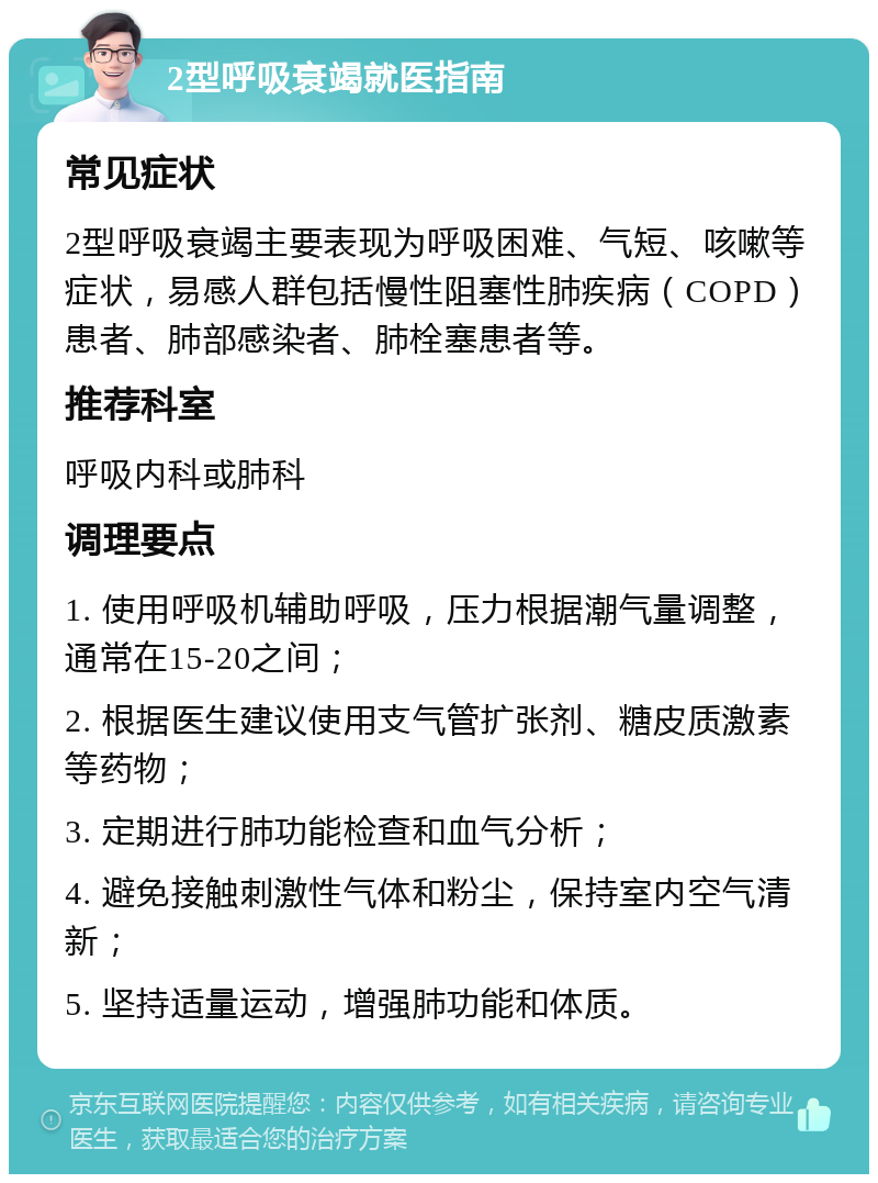 2型呼吸衰竭就医指南 常见症状 2型呼吸衰竭主要表现为呼吸困难、气短、咳嗽等症状，易感人群包括慢性阻塞性肺疾病（COPD）患者、肺部感染者、肺栓塞患者等。 推荐科室 呼吸内科或肺科 调理要点 1. 使用呼吸机辅助呼吸，压力根据潮气量调整，通常在15-20之间； 2. 根据医生建议使用支气管扩张剂、糖皮质激素等药物； 3. 定期进行肺功能检查和血气分析； 4. 避免接触刺激性气体和粉尘，保持室内空气清新； 5. 坚持适量运动，增强肺功能和体质。