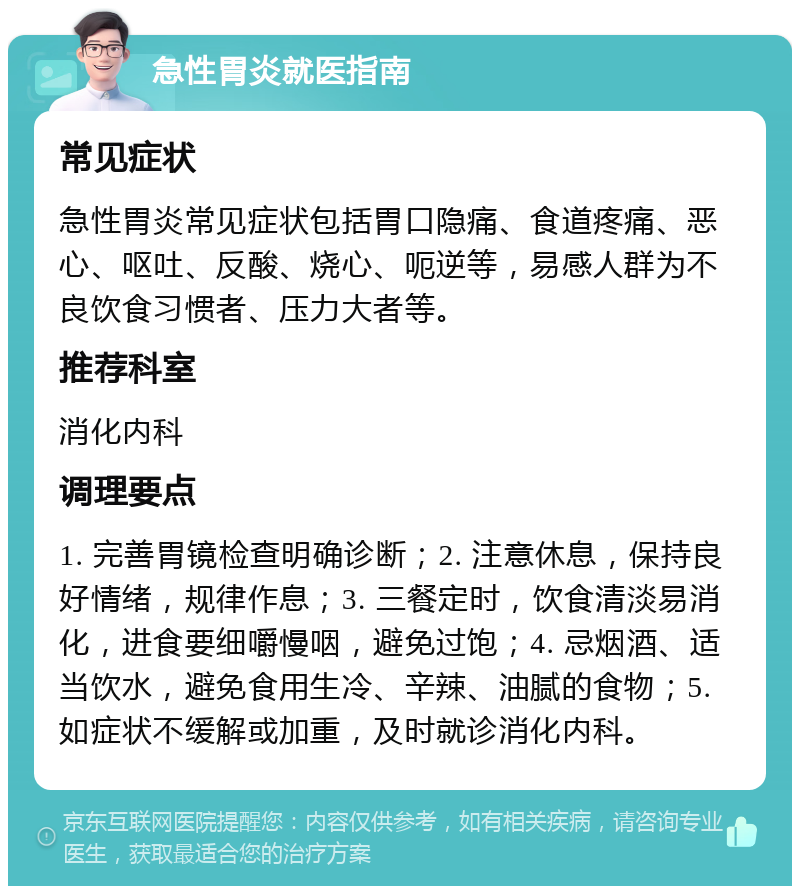 急性胃炎就医指南 常见症状 急性胃炎常见症状包括胃口隐痛、食道疼痛、恶心、呕吐、反酸、烧心、呃逆等，易感人群为不良饮食习惯者、压力大者等。 推荐科室 消化内科 调理要点 1. 完善胃镜检查明确诊断；2. 注意休息，保持良好情绪，规律作息；3. 三餐定时，饮食清淡易消化，进食要细嚼慢咽，避免过饱；4. 忌烟酒、适当饮水，避免食用生冷、辛辣、油腻的食物；5. 如症状不缓解或加重，及时就诊消化内科。