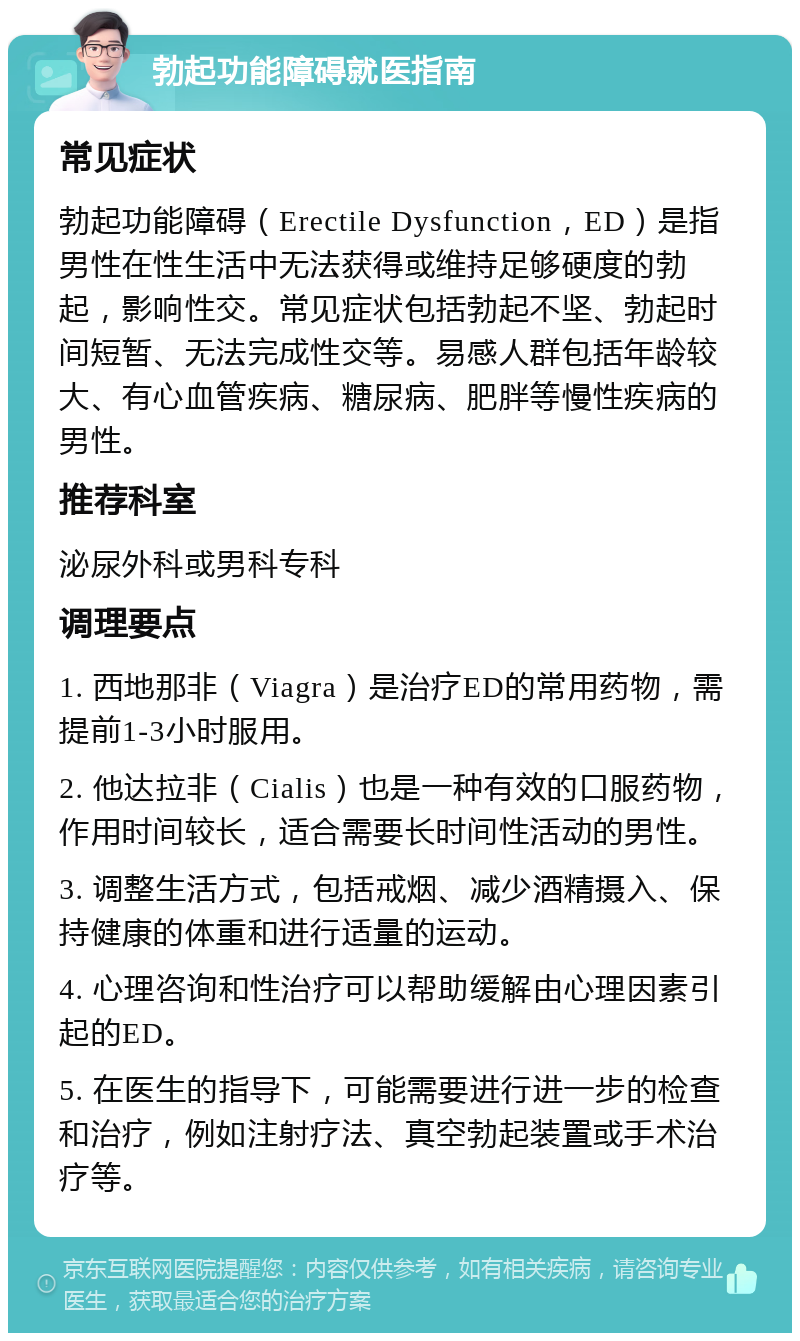 勃起功能障碍就医指南 常见症状 勃起功能障碍（Erectile Dysfunction，ED）是指男性在性生活中无法获得或维持足够硬度的勃起，影响性交。常见症状包括勃起不坚、勃起时间短暂、无法完成性交等。易感人群包括年龄较大、有心血管疾病、糖尿病、肥胖等慢性疾病的男性。 推荐科室 泌尿外科或男科专科 调理要点 1. 西地那非（Viagra）是治疗ED的常用药物，需提前1-3小时服用。 2. 他达拉非（Cialis）也是一种有效的口服药物，作用时间较长，适合需要长时间性活动的男性。 3. 调整生活方式，包括戒烟、减少酒精摄入、保持健康的体重和进行适量的运动。 4. 心理咨询和性治疗可以帮助缓解由心理因素引起的ED。 5. 在医生的指导下，可能需要进行进一步的检查和治疗，例如注射疗法、真空勃起装置或手术治疗等。