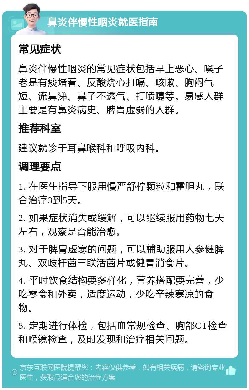 鼻炎伴慢性咽炎就医指南 常见症状 鼻炎伴慢性咽炎的常见症状包括早上恶心、嗓子老是有痰堵着、反酸烧心打嗝、咳嗽、胸闷气短、流鼻涕、鼻子不透气、打喷嚏等。易感人群主要是有鼻炎病史、脾胃虚弱的人群。 推荐科室 建议就诊于耳鼻喉科和呼吸内科。 调理要点 1. 在医生指导下服用慢严舒柠颗粒和霍胆丸，联合治疗3到5天。 2. 如果症状消失或缓解，可以继续服用药物七天左右，观察是否能治愈。 3. 对于脾胃虚寒的问题，可以辅助服用人参健脾丸、双歧杆菌三联活菌片或健胃消食片。 4. 平时饮食结构要多样化，营养搭配要完善，少吃零食和外卖，适度运动，少吃辛辣寒凉的食物。 5. 定期进行体检，包括血常规检查、胸部CT检查和喉镜检查，及时发现和治疗相关问题。