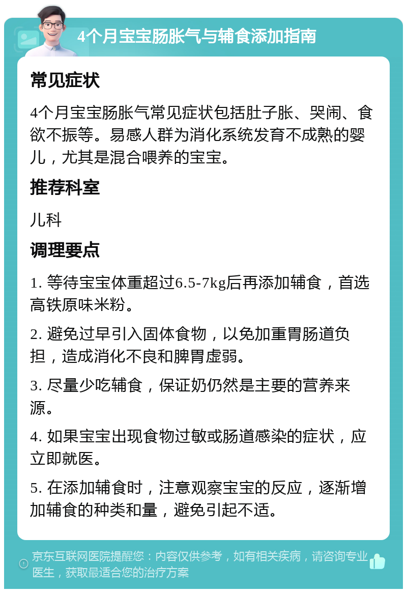 4个月宝宝肠胀气与辅食添加指南 常见症状 4个月宝宝肠胀气常见症状包括肚子胀、哭闹、食欲不振等。易感人群为消化系统发育不成熟的婴儿，尤其是混合喂养的宝宝。 推荐科室 儿科 调理要点 1. 等待宝宝体重超过6.5-7kg后再添加辅食，首选高铁原味米粉。 2. 避免过早引入固体食物，以免加重胃肠道负担，造成消化不良和脾胃虚弱。 3. 尽量少吃辅食，保证奶仍然是主要的营养来源。 4. 如果宝宝出现食物过敏或肠道感染的症状，应立即就医。 5. 在添加辅食时，注意观察宝宝的反应，逐渐增加辅食的种类和量，避免引起不适。