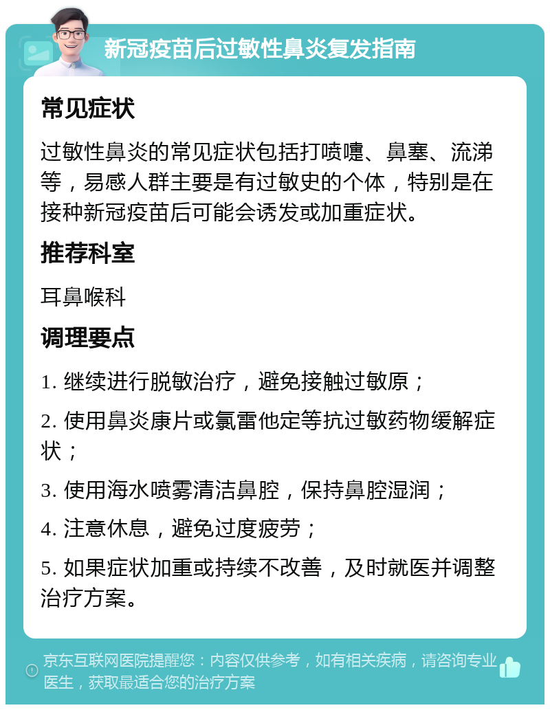 新冠疫苗后过敏性鼻炎复发指南 常见症状 过敏性鼻炎的常见症状包括打喷嚏、鼻塞、流涕等，易感人群主要是有过敏史的个体，特别是在接种新冠疫苗后可能会诱发或加重症状。 推荐科室 耳鼻喉科 调理要点 1. 继续进行脱敏治疗，避免接触过敏原； 2. 使用鼻炎康片或氯雷他定等抗过敏药物缓解症状； 3. 使用海水喷雾清洁鼻腔，保持鼻腔湿润； 4. 注意休息，避免过度疲劳； 5. 如果症状加重或持续不改善，及时就医并调整治疗方案。