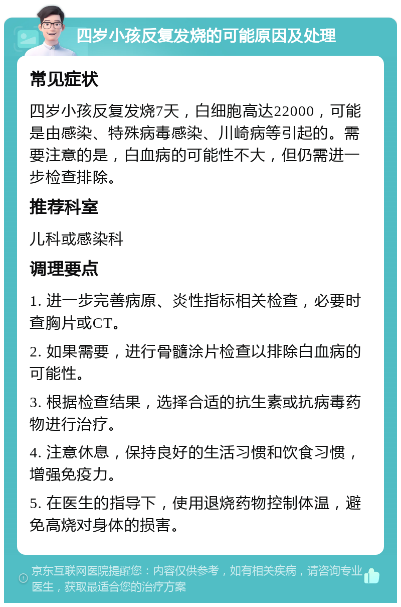 四岁小孩反复发烧的可能原因及处理 常见症状 四岁小孩反复发烧7天，白细胞高达22000，可能是由感染、特殊病毒感染、川崎病等引起的。需要注意的是，白血病的可能性不大，但仍需进一步检查排除。 推荐科室 儿科或感染科 调理要点 1. 进一步完善病原、炎性指标相关检查，必要时查胸片或CT。 2. 如果需要，进行骨髓涂片检查以排除白血病的可能性。 3. 根据检查结果，选择合适的抗生素或抗病毒药物进行治疗。 4. 注意休息，保持良好的生活习惯和饮食习惯，增强免疫力。 5. 在医生的指导下，使用退烧药物控制体温，避免高烧对身体的损害。