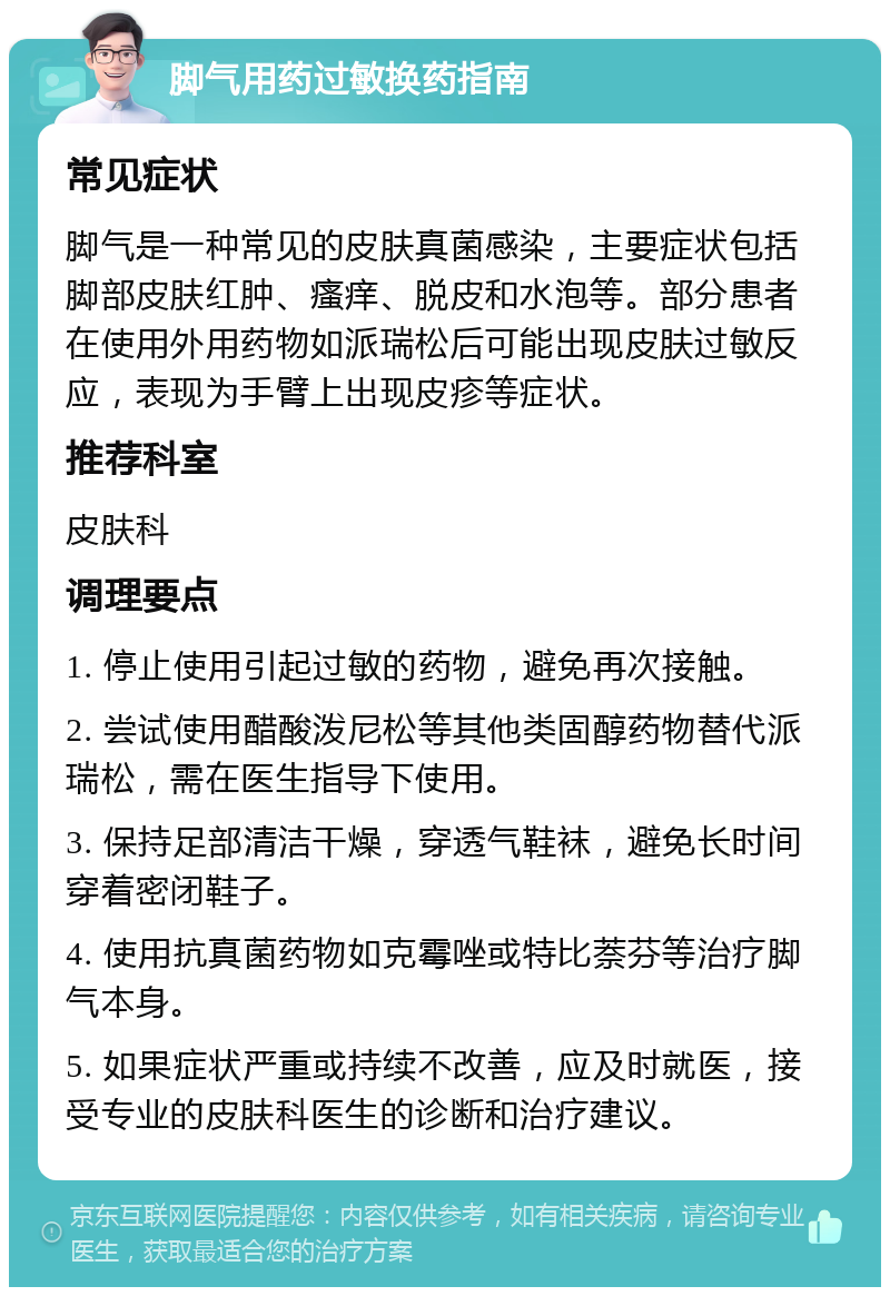 脚气用药过敏换药指南 常见症状 脚气是一种常见的皮肤真菌感染，主要症状包括脚部皮肤红肿、瘙痒、脱皮和水泡等。部分患者在使用外用药物如派瑞松后可能出现皮肤过敏反应，表现为手臂上出现皮疹等症状。 推荐科室 皮肤科 调理要点 1. 停止使用引起过敏的药物，避免再次接触。 2. 尝试使用醋酸泼尼松等其他类固醇药物替代派瑞松，需在医生指导下使用。 3. 保持足部清洁干燥，穿透气鞋袜，避免长时间穿着密闭鞋子。 4. 使用抗真菌药物如克霉唑或特比萘芬等治疗脚气本身。 5. 如果症状严重或持续不改善，应及时就医，接受专业的皮肤科医生的诊断和治疗建议。