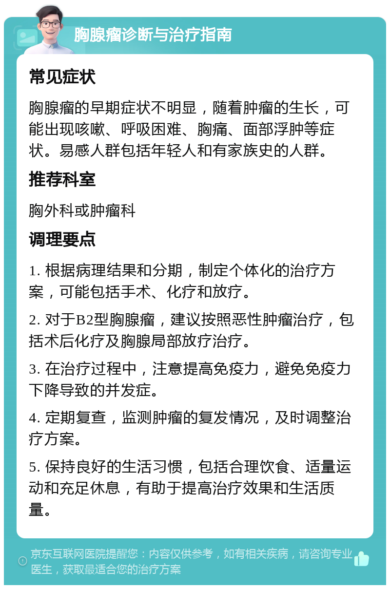 胸腺瘤诊断与治疗指南 常见症状 胸腺瘤的早期症状不明显，随着肿瘤的生长，可能出现咳嗽、呼吸困难、胸痛、面部浮肿等症状。易感人群包括年轻人和有家族史的人群。 推荐科室 胸外科或肿瘤科 调理要点 1. 根据病理结果和分期，制定个体化的治疗方案，可能包括手术、化疗和放疗。 2. 对于B2型胸腺瘤，建议按照恶性肿瘤治疗，包括术后化疗及胸腺局部放疗治疗。 3. 在治疗过程中，注意提高免疫力，避免免疫力下降导致的并发症。 4. 定期复查，监测肿瘤的复发情况，及时调整治疗方案。 5. 保持良好的生活习惯，包括合理饮食、适量运动和充足休息，有助于提高治疗效果和生活质量。