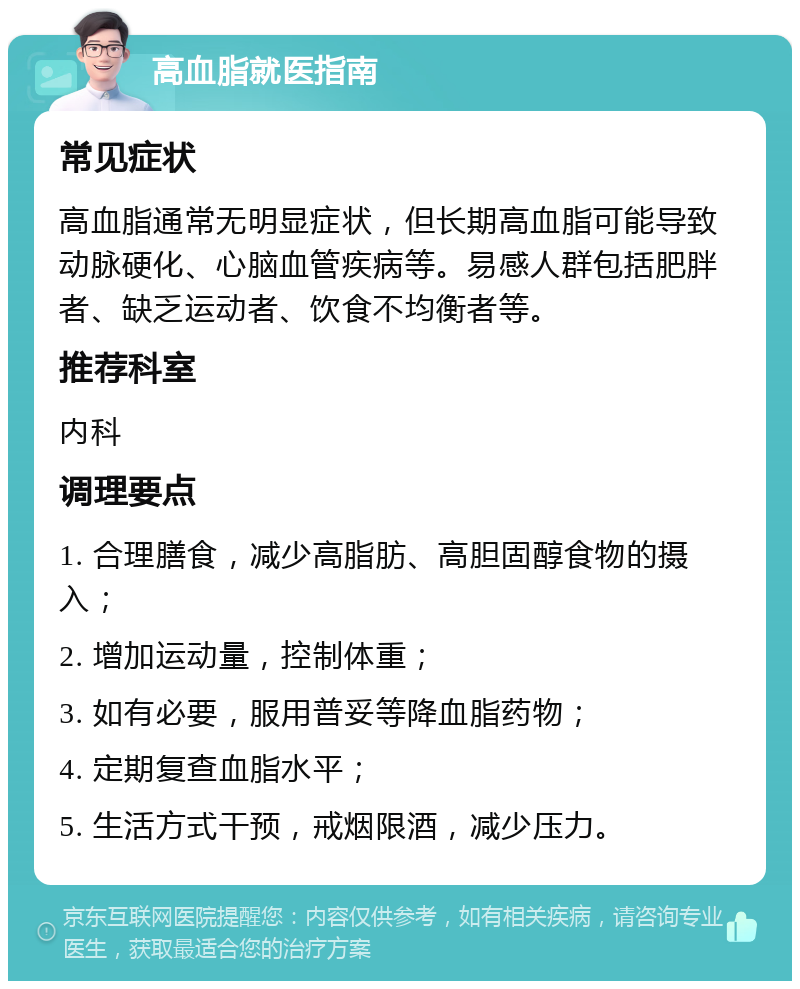 高血脂就医指南 常见症状 高血脂通常无明显症状，但长期高血脂可能导致动脉硬化、心脑血管疾病等。易感人群包括肥胖者、缺乏运动者、饮食不均衡者等。 推荐科室 内科 调理要点 1. 合理膳食，减少高脂肪、高胆固醇食物的摄入； 2. 增加运动量，控制体重； 3. 如有必要，服用普妥等降血脂药物； 4. 定期复查血脂水平； 5. 生活方式干预，戒烟限酒，减少压力。