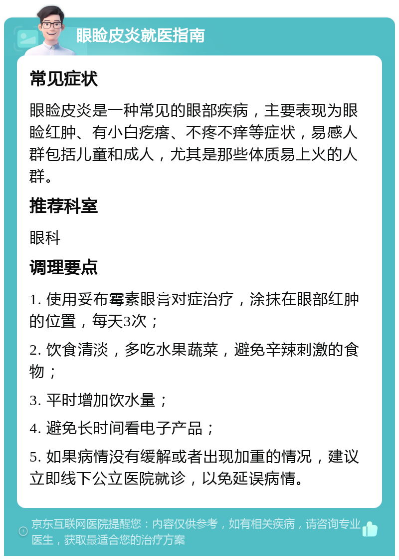 眼睑皮炎就医指南 常见症状 眼睑皮炎是一种常见的眼部疾病，主要表现为眼睑红肿、有小白疙瘩、不疼不痒等症状，易感人群包括儿童和成人，尤其是那些体质易上火的人群。 推荐科室 眼科 调理要点 1. 使用妥布霉素眼膏对症治疗，涂抹在眼部红肿的位置，每天3次； 2. 饮食清淡，多吃水果蔬菜，避免辛辣刺激的食物； 3. 平时增加饮水量； 4. 避免长时间看电子产品； 5. 如果病情没有缓解或者出现加重的情况，建议立即线下公立医院就诊，以免延误病情。