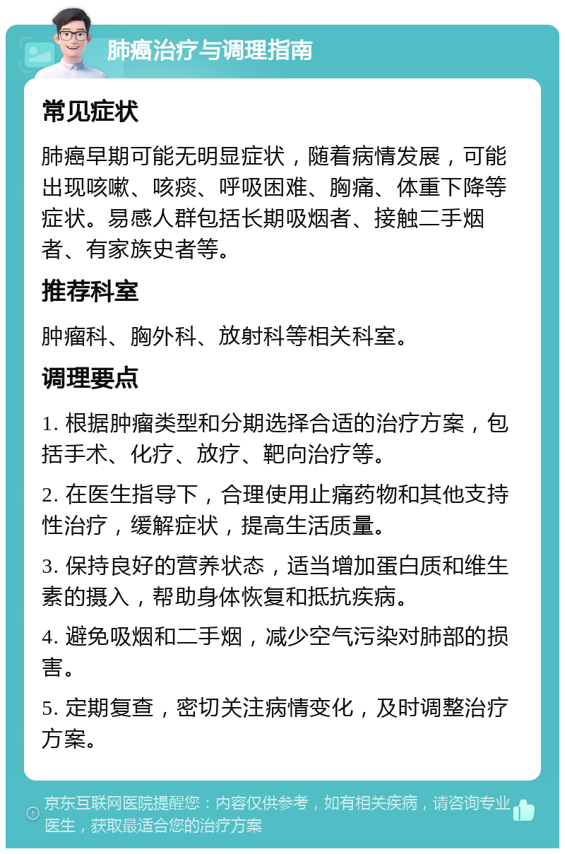 肺癌治疗与调理指南 常见症状 肺癌早期可能无明显症状，随着病情发展，可能出现咳嗽、咳痰、呼吸困难、胸痛、体重下降等症状。易感人群包括长期吸烟者、接触二手烟者、有家族史者等。 推荐科室 肿瘤科、胸外科、放射科等相关科室。 调理要点 1. 根据肿瘤类型和分期选择合适的治疗方案，包括手术、化疗、放疗、靶向治疗等。 2. 在医生指导下，合理使用止痛药物和其他支持性治疗，缓解症状，提高生活质量。 3. 保持良好的营养状态，适当增加蛋白质和维生素的摄入，帮助身体恢复和抵抗疾病。 4. 避免吸烟和二手烟，减少空气污染对肺部的损害。 5. 定期复查，密切关注病情变化，及时调整治疗方案。