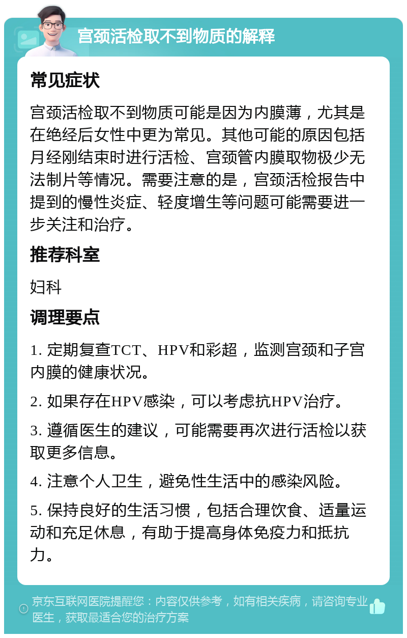 宫颈活检取不到物质的解释 常见症状 宫颈活检取不到物质可能是因为内膜薄，尤其是在绝经后女性中更为常见。其他可能的原因包括月经刚结束时进行活检、宫颈管内膜取物极少无法制片等情况。需要注意的是，宫颈活检报告中提到的慢性炎症、轻度增生等问题可能需要进一步关注和治疗。 推荐科室 妇科 调理要点 1. 定期复查TCT、HPV和彩超，监测宫颈和子宫内膜的健康状况。 2. 如果存在HPV感染，可以考虑抗HPV治疗。 3. 遵循医生的建议，可能需要再次进行活检以获取更多信息。 4. 注意个人卫生，避免性生活中的感染风险。 5. 保持良好的生活习惯，包括合理饮食、适量运动和充足休息，有助于提高身体免疫力和抵抗力。