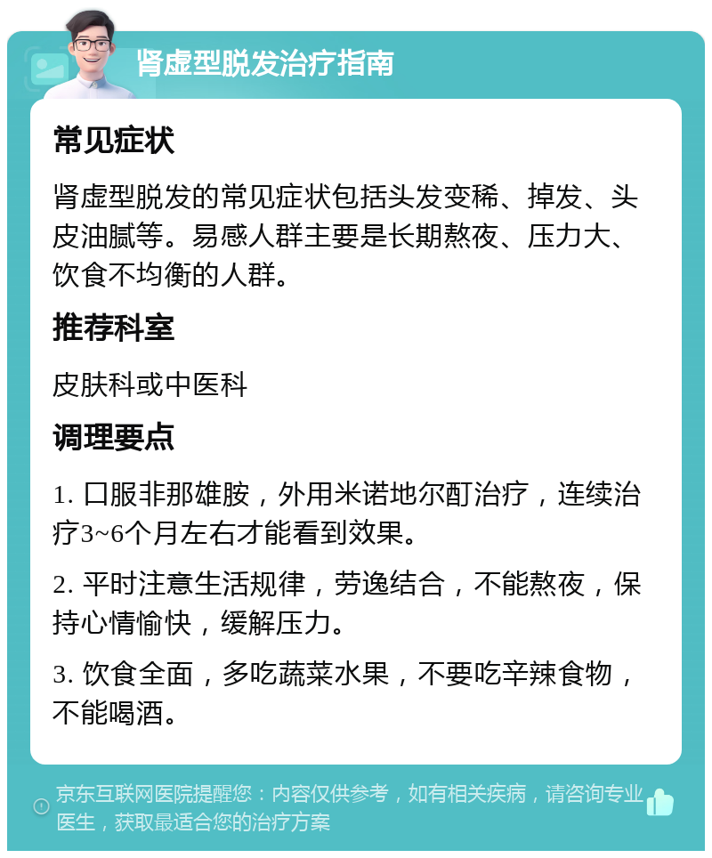 肾虚型脱发治疗指南 常见症状 肾虚型脱发的常见症状包括头发变稀、掉发、头皮油腻等。易感人群主要是长期熬夜、压力大、饮食不均衡的人群。 推荐科室 皮肤科或中医科 调理要点 1. 口服非那雄胺，外用米诺地尔酊治疗，连续治疗3~6个月左右才能看到效果。 2. 平时注意生活规律，劳逸结合，不能熬夜，保持心情愉快，缓解压力。 3. 饮食全面，多吃蔬菜水果，不要吃辛辣食物，不能喝酒。