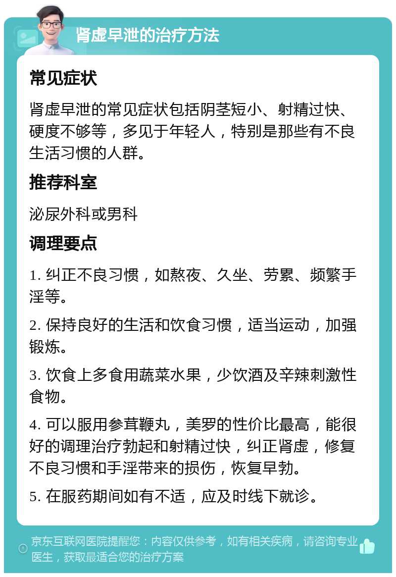 肾虚早泄的治疗方法 常见症状 肾虚早泄的常见症状包括阴茎短小、射精过快、硬度不够等，多见于年轻人，特别是那些有不良生活习惯的人群。 推荐科室 泌尿外科或男科 调理要点 1. 纠正不良习惯，如熬夜、久坐、劳累、频繁手淫等。 2. 保持良好的生活和饮食习惯，适当运动，加强锻炼。 3. 饮食上多食用蔬菜水果，少饮酒及辛辣刺激性食物。 4. 可以服用参茸鞭丸，美罗的性价比最高，能很好的调理治疗勃起和射精过快，纠正肾虚，修复不良习惯和手淫带来的损伤，恢复早勃。 5. 在服药期间如有不适，应及时线下就诊。