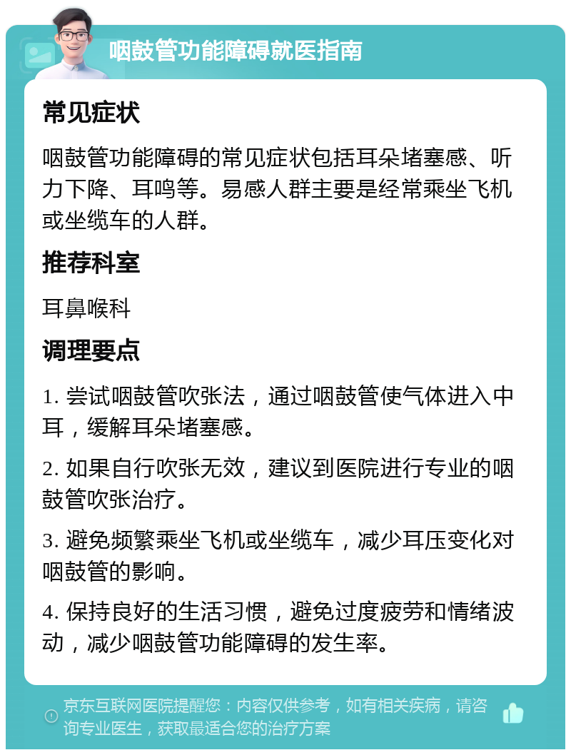 咽鼓管功能障碍就医指南 常见症状 咽鼓管功能障碍的常见症状包括耳朵堵塞感、听力下降、耳鸣等。易感人群主要是经常乘坐飞机或坐缆车的人群。 推荐科室 耳鼻喉科 调理要点 1. 尝试咽鼓管吹张法，通过咽鼓管使气体进入中耳，缓解耳朵堵塞感。 2. 如果自行吹张无效，建议到医院进行专业的咽鼓管吹张治疗。 3. 避免频繁乘坐飞机或坐缆车，减少耳压变化对咽鼓管的影响。 4. 保持良好的生活习惯，避免过度疲劳和情绪波动，减少咽鼓管功能障碍的发生率。