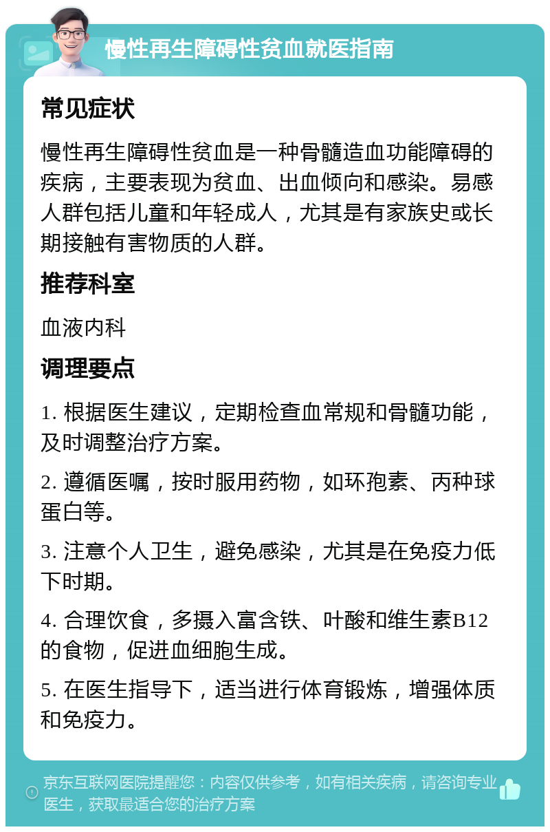 慢性再生障碍性贫血就医指南 常见症状 慢性再生障碍性贫血是一种骨髓造血功能障碍的疾病，主要表现为贫血、出血倾向和感染。易感人群包括儿童和年轻成人，尤其是有家族史或长期接触有害物质的人群。 推荐科室 血液内科 调理要点 1. 根据医生建议，定期检查血常规和骨髓功能，及时调整治疗方案。 2. 遵循医嘱，按时服用药物，如环孢素、丙种球蛋白等。 3. 注意个人卫生，避免感染，尤其是在免疫力低下时期。 4. 合理饮食，多摄入富含铁、叶酸和维生素B12的食物，促进血细胞生成。 5. 在医生指导下，适当进行体育锻炼，增强体质和免疫力。