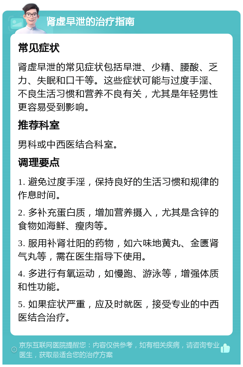 肾虚早泄的治疗指南 常见症状 肾虚早泄的常见症状包括早泄、少精、腰酸、乏力、失眠和口干等。这些症状可能与过度手淫、不良生活习惯和营养不良有关，尤其是年轻男性更容易受到影响。 推荐科室 男科或中西医结合科室。 调理要点 1. 避免过度手淫，保持良好的生活习惯和规律的作息时间。 2. 多补充蛋白质，增加营养摄入，尤其是含锌的食物如海鲜、瘦肉等。 3. 服用补肾壮阳的药物，如六味地黄丸、金匮肾气丸等，需在医生指导下使用。 4. 多进行有氧运动，如慢跑、游泳等，增强体质和性功能。 5. 如果症状严重，应及时就医，接受专业的中西医结合治疗。