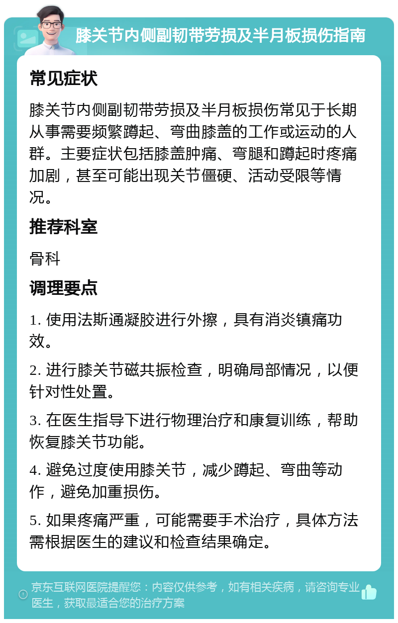 膝关节内侧副韧带劳损及半月板损伤指南 常见症状 膝关节内侧副韧带劳损及半月板损伤常见于长期从事需要频繁蹲起、弯曲膝盖的工作或运动的人群。主要症状包括膝盖肿痛、弯腿和蹲起时疼痛加剧，甚至可能出现关节僵硬、活动受限等情况。 推荐科室 骨科 调理要点 1. 使用法斯通凝胶进行外擦，具有消炎镇痛功效。 2. 进行膝关节磁共振检查，明确局部情况，以便针对性处置。 3. 在医生指导下进行物理治疗和康复训练，帮助恢复膝关节功能。 4. 避免过度使用膝关节，减少蹲起、弯曲等动作，避免加重损伤。 5. 如果疼痛严重，可能需要手术治疗，具体方法需根据医生的建议和检查结果确定。