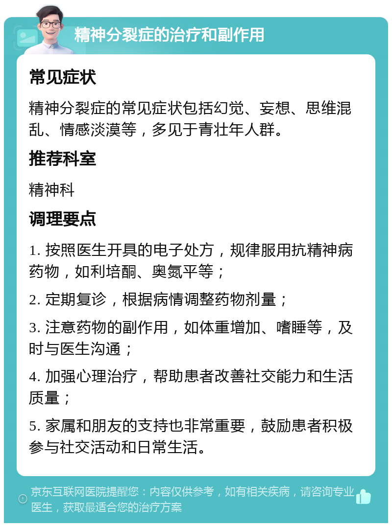 精神分裂症的治疗和副作用 常见症状 精神分裂症的常见症状包括幻觉、妄想、思维混乱、情感淡漠等，多见于青壮年人群。 推荐科室 精神科 调理要点 1. 按照医生开具的电子处方，规律服用抗精神病药物，如利培酮、奥氮平等； 2. 定期复诊，根据病情调整药物剂量； 3. 注意药物的副作用，如体重增加、嗜睡等，及时与医生沟通； 4. 加强心理治疗，帮助患者改善社交能力和生活质量； 5. 家属和朋友的支持也非常重要，鼓励患者积极参与社交活动和日常生活。