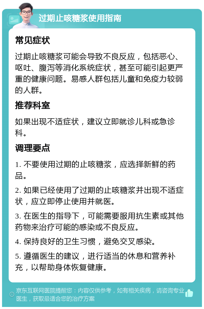 过期止咳糖浆使用指南 常见症状 过期止咳糖浆可能会导致不良反应，包括恶心、呕吐、腹泻等消化系统症状，甚至可能引起更严重的健康问题。易感人群包括儿童和免疫力较弱的人群。 推荐科室 如果出现不适症状，建议立即就诊儿科或急诊科。 调理要点 1. 不要使用过期的止咳糖浆，应选择新鲜的药品。 2. 如果已经使用了过期的止咳糖浆并出现不适症状，应立即停止使用并就医。 3. 在医生的指导下，可能需要服用抗生素或其他药物来治疗可能的感染或不良反应。 4. 保持良好的卫生习惯，避免交叉感染。 5. 遵循医生的建议，进行适当的休息和营养补充，以帮助身体恢复健康。