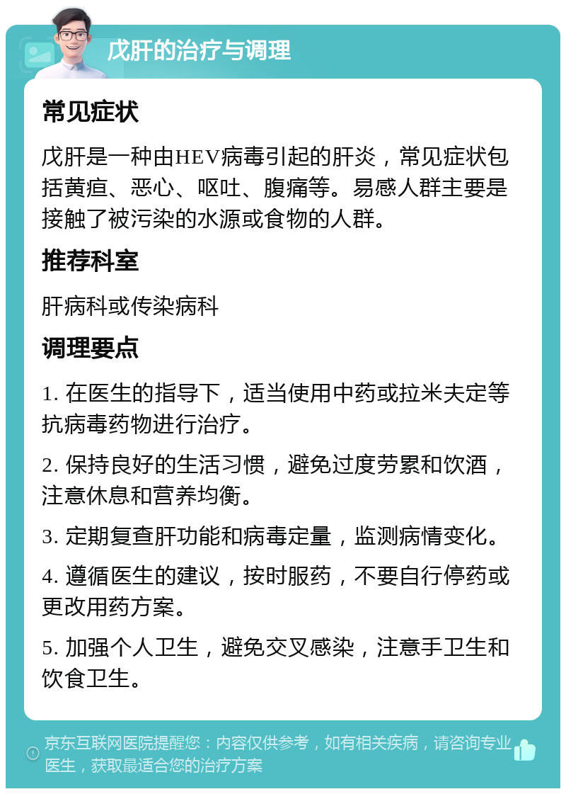 戊肝的治疗与调理 常见症状 戊肝是一种由HEV病毒引起的肝炎，常见症状包括黄疸、恶心、呕吐、腹痛等。易感人群主要是接触了被污染的水源或食物的人群。 推荐科室 肝病科或传染病科 调理要点 1. 在医生的指导下，适当使用中药或拉米夫定等抗病毒药物进行治疗。 2. 保持良好的生活习惯，避免过度劳累和饮酒，注意休息和营养均衡。 3. 定期复查肝功能和病毒定量，监测病情变化。 4. 遵循医生的建议，按时服药，不要自行停药或更改用药方案。 5. 加强个人卫生，避免交叉感染，注意手卫生和饮食卫生。