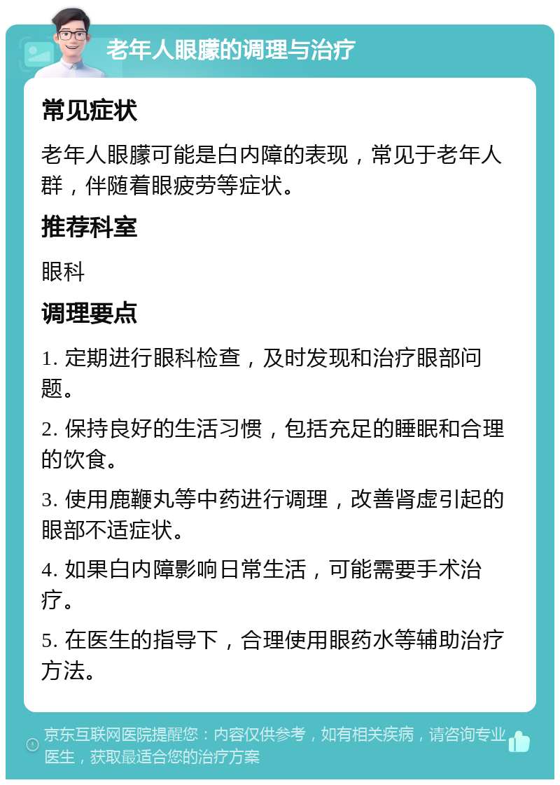 老年人眼朦的调理与治疗 常见症状 老年人眼朦可能是白内障的表现，常见于老年人群，伴随着眼疲劳等症状。 推荐科室 眼科 调理要点 1. 定期进行眼科检查，及时发现和治疗眼部问题。 2. 保持良好的生活习惯，包括充足的睡眠和合理的饮食。 3. 使用鹿鞭丸等中药进行调理，改善肾虚引起的眼部不适症状。 4. 如果白内障影响日常生活，可能需要手术治疗。 5. 在医生的指导下，合理使用眼药水等辅助治疗方法。