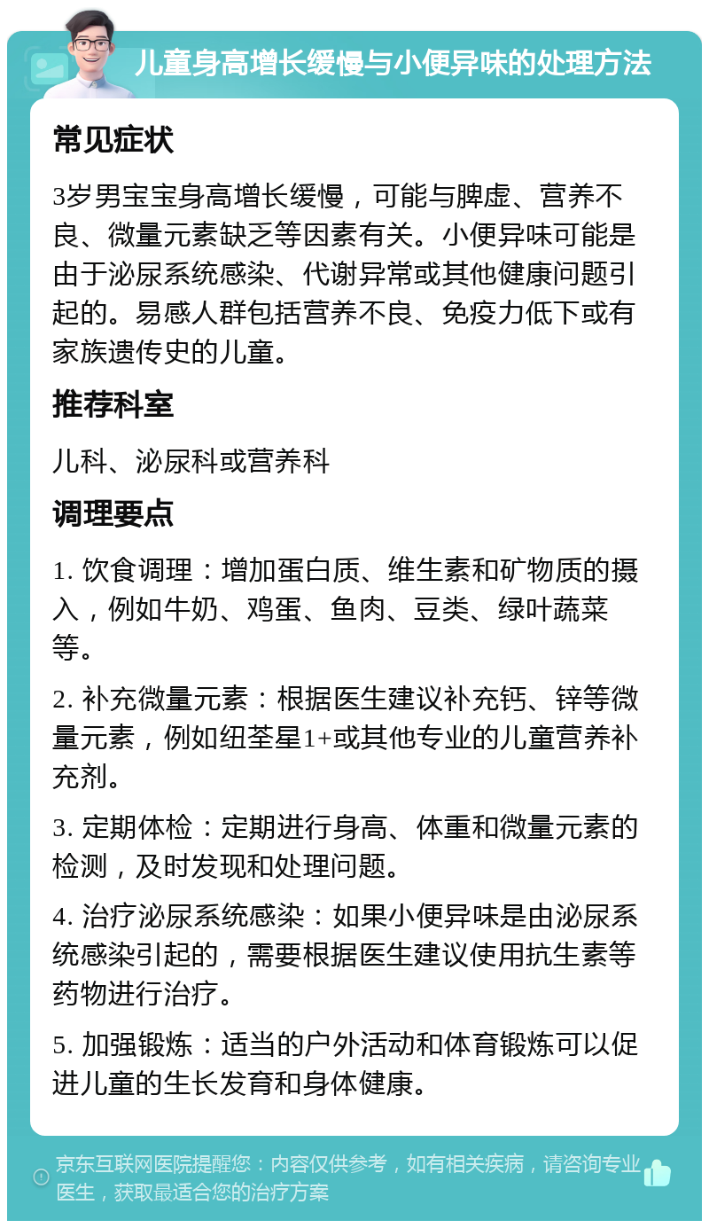 儿童身高增长缓慢与小便异味的处理方法 常见症状 3岁男宝宝身高增长缓慢，可能与脾虚、营养不良、微量元素缺乏等因素有关。小便异味可能是由于泌尿系统感染、代谢异常或其他健康问题引起的。易感人群包括营养不良、免疫力低下或有家族遗传史的儿童。 推荐科室 儿科、泌尿科或营养科 调理要点 1. 饮食调理：增加蛋白质、维生素和矿物质的摄入，例如牛奶、鸡蛋、鱼肉、豆类、绿叶蔬菜等。 2. 补充微量元素：根据医生建议补充钙、锌等微量元素，例如纽荃星1+或其他专业的儿童营养补充剂。 3. 定期体检：定期进行身高、体重和微量元素的检测，及时发现和处理问题。 4. 治疗泌尿系统感染：如果小便异味是由泌尿系统感染引起的，需要根据医生建议使用抗生素等药物进行治疗。 5. 加强锻炼：适当的户外活动和体育锻炼可以促进儿童的生长发育和身体健康。