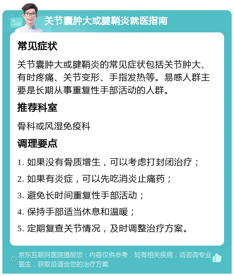 关节囊肿大或腱鞘炎就医指南 常见症状 关节囊肿大或腱鞘炎的常见症状包括关节肿大、有时疼痛、关节变形、手指发热等。易感人群主要是长期从事重复性手部活动的人群。 推荐科室 骨科或风湿免疫科 调理要点 1. 如果没有骨质增生，可以考虑打封闭治疗； 2. 如果有炎症，可以先吃消炎止痛药； 3. 避免长时间重复性手部活动； 4. 保持手部适当休息和温暖； 5. 定期复查关节情况，及时调整治疗方案。