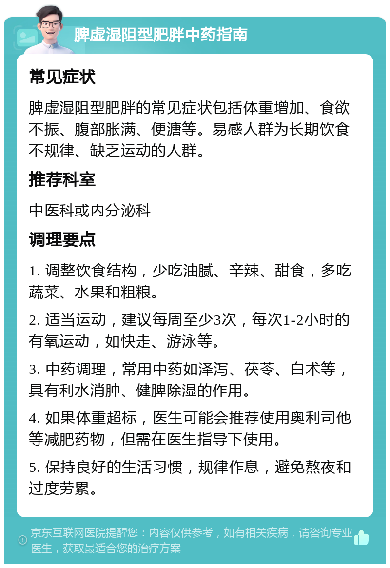 脾虚湿阻型肥胖中药指南 常见症状 脾虚湿阻型肥胖的常见症状包括体重增加、食欲不振、腹部胀满、便溏等。易感人群为长期饮食不规律、缺乏运动的人群。 推荐科室 中医科或内分泌科 调理要点 1. 调整饮食结构，少吃油腻、辛辣、甜食，多吃蔬菜、水果和粗粮。 2. 适当运动，建议每周至少3次，每次1-2小时的有氧运动，如快走、游泳等。 3. 中药调理，常用中药如泽泻、茯苓、白术等，具有利水消肿、健脾除湿的作用。 4. 如果体重超标，医生可能会推荐使用奥利司他等减肥药物，但需在医生指导下使用。 5. 保持良好的生活习惯，规律作息，避免熬夜和过度劳累。