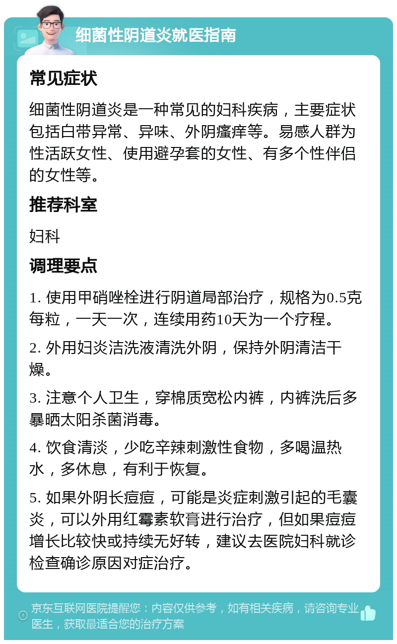 细菌性阴道炎就医指南 常见症状 细菌性阴道炎是一种常见的妇科疾病，主要症状包括白带异常、异味、外阴瘙痒等。易感人群为性活跃女性、使用避孕套的女性、有多个性伴侣的女性等。 推荐科室 妇科 调理要点 1. 使用甲硝唑栓进行阴道局部治疗，规格为0.5克每粒，一天一次，连续用药10天为一个疗程。 2. 外用妇炎洁洗液清洗外阴，保持外阴清洁干燥。 3. 注意个人卫生，穿棉质宽松内裤，内裤洗后多暴晒太阳杀菌消毒。 4. 饮食清淡，少吃辛辣刺激性食物，多喝温热水，多休息，有利于恢复。 5. 如果外阴长痘痘，可能是炎症刺激引起的毛囊炎，可以外用红霉素软膏进行治疗，但如果痘痘增长比较快或持续无好转，建议去医院妇科就诊检查确诊原因对症治疗。