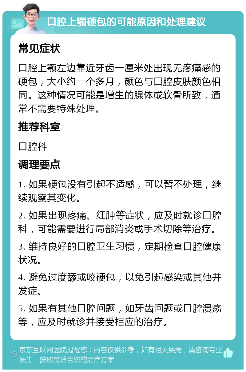 口腔上颚硬包的可能原因和处理建议 常见症状 口腔上颚左边靠近牙齿一厘米处出现无疼痛感的硬包，大小约一个多月，颜色与口腔皮肤颜色相同。这种情况可能是增生的腺体或软骨所致，通常不需要特殊处理。 推荐科室 口腔科 调理要点 1. 如果硬包没有引起不适感，可以暂不处理，继续观察其变化。 2. 如果出现疼痛、红肿等症状，应及时就诊口腔科，可能需要进行局部消炎或手术切除等治疗。 3. 维持良好的口腔卫生习惯，定期检查口腔健康状况。 4. 避免过度舔或咬硬包，以免引起感染或其他并发症。 5. 如果有其他口腔问题，如牙齿问题或口腔溃疡等，应及时就诊并接受相应的治疗。