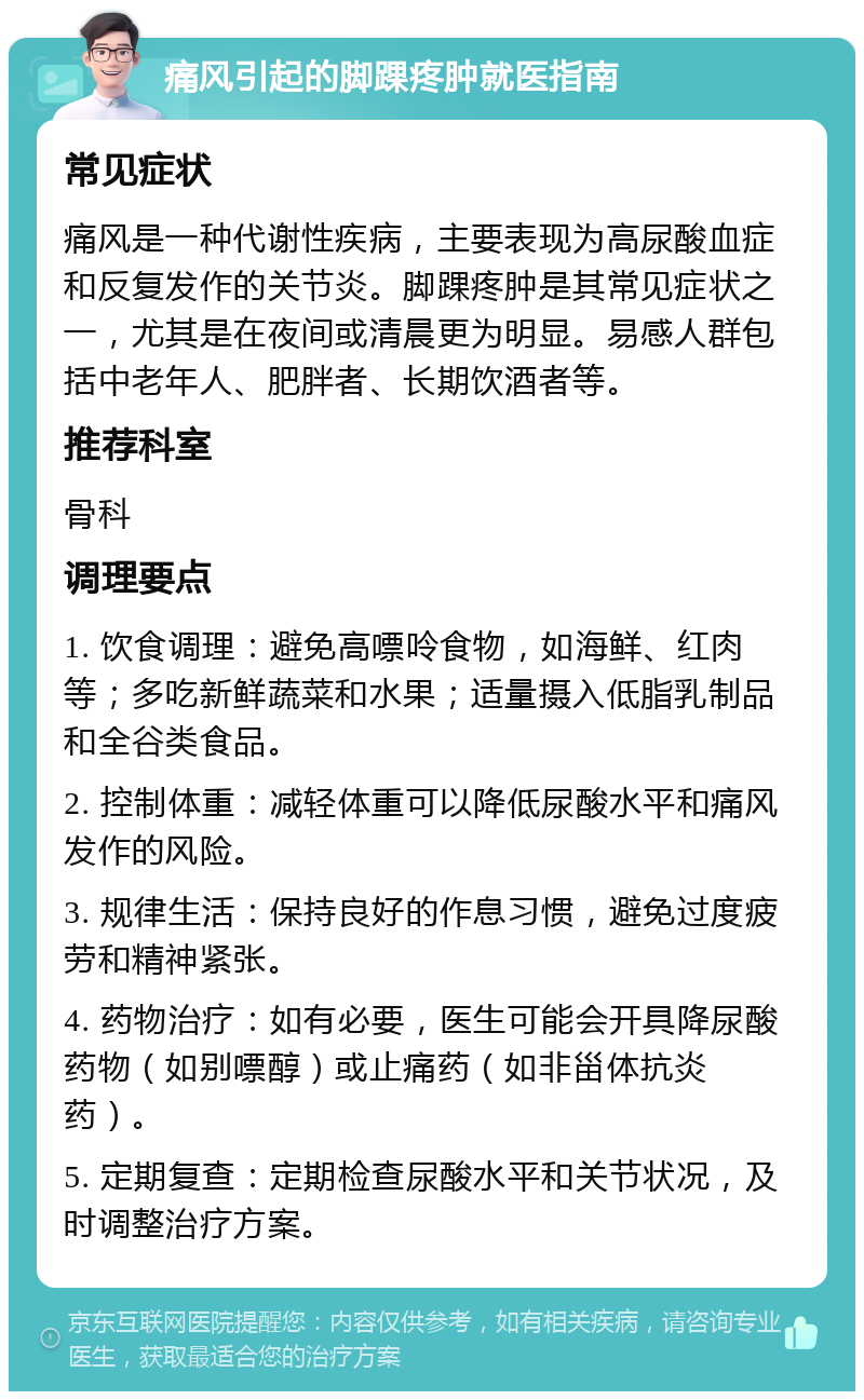 痛风引起的脚踝疼肿就医指南 常见症状 痛风是一种代谢性疾病，主要表现为高尿酸血症和反复发作的关节炎。脚踝疼肿是其常见症状之一，尤其是在夜间或清晨更为明显。易感人群包括中老年人、肥胖者、长期饮酒者等。 推荐科室 骨科 调理要点 1. 饮食调理：避免高嘌呤食物，如海鲜、红肉等；多吃新鲜蔬菜和水果；适量摄入低脂乳制品和全谷类食品。 2. 控制体重：减轻体重可以降低尿酸水平和痛风发作的风险。 3. 规律生活：保持良好的作息习惯，避免过度疲劳和精神紧张。 4. 药物治疗：如有必要，医生可能会开具降尿酸药物（如别嘌醇）或止痛药（如非甾体抗炎药）。 5. 定期复查：定期检查尿酸水平和关节状况，及时调整治疗方案。