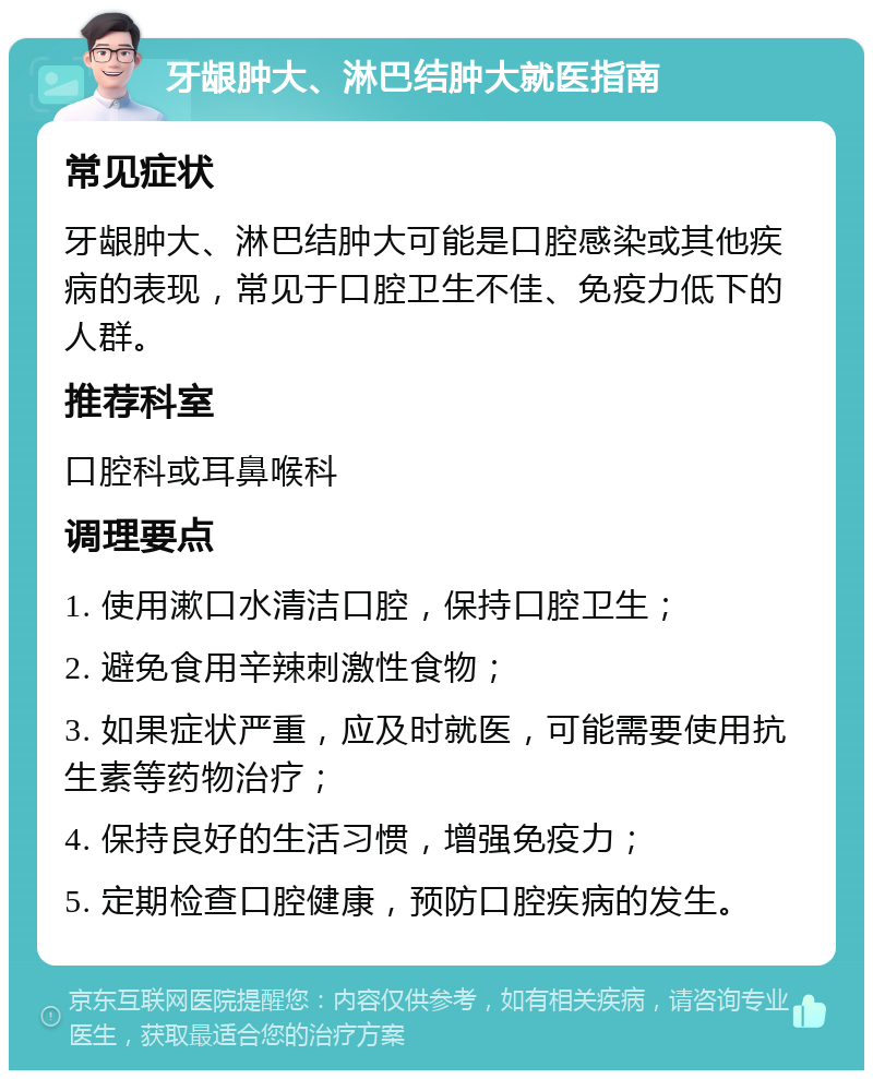 牙龈肿大、淋巴结肿大就医指南 常见症状 牙龈肿大、淋巴结肿大可能是口腔感染或其他疾病的表现，常见于口腔卫生不佳、免疫力低下的人群。 推荐科室 口腔科或耳鼻喉科 调理要点 1. 使用漱口水清洁口腔，保持口腔卫生； 2. 避免食用辛辣刺激性食物； 3. 如果症状严重，应及时就医，可能需要使用抗生素等药物治疗； 4. 保持良好的生活习惯，增强免疫力； 5. 定期检查口腔健康，预防口腔疾病的发生。