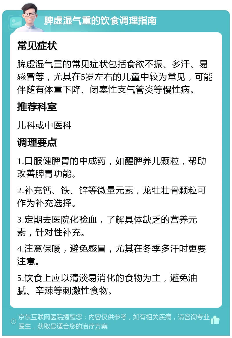 脾虚湿气重的饮食调理指南 常见症状 脾虚湿气重的常见症状包括食欲不振、多汗、易感冒等，尤其在5岁左右的儿童中较为常见，可能伴随有体重下降、闭塞性支气管炎等慢性病。 推荐科室 儿科或中医科 调理要点 1.口服健脾胃的中成药，如醒脾养儿颗粒，帮助改善脾胃功能。 2.补充钙、铁、锌等微量元素，龙牡壮骨颗粒可作为补充选择。 3.定期去医院化验血，了解具体缺乏的营养元素，针对性补充。 4.注意保暖，避免感冒，尤其在冬季多汗时更要注意。 5.饮食上应以清淡易消化的食物为主，避免油腻、辛辣等刺激性食物。