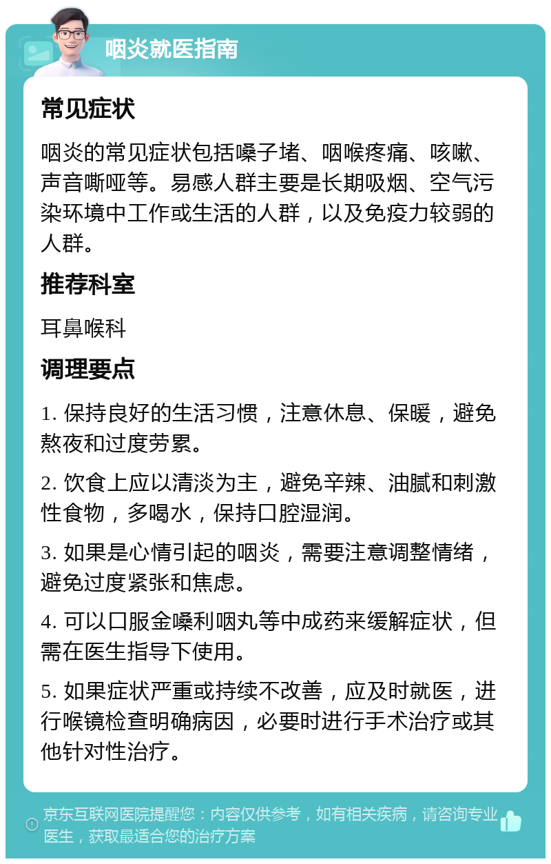 咽炎就医指南 常见症状 咽炎的常见症状包括嗓子堵、咽喉疼痛、咳嗽、声音嘶哑等。易感人群主要是长期吸烟、空气污染环境中工作或生活的人群，以及免疫力较弱的人群。 推荐科室 耳鼻喉科 调理要点 1. 保持良好的生活习惯，注意休息、保暖，避免熬夜和过度劳累。 2. 饮食上应以清淡为主，避免辛辣、油腻和刺激性食物，多喝水，保持口腔湿润。 3. 如果是心情引起的咽炎，需要注意调整情绪，避免过度紧张和焦虑。 4. 可以口服金嗓利咽丸等中成药来缓解症状，但需在医生指导下使用。 5. 如果症状严重或持续不改善，应及时就医，进行喉镜检查明确病因，必要时进行手术治疗或其他针对性治疗。