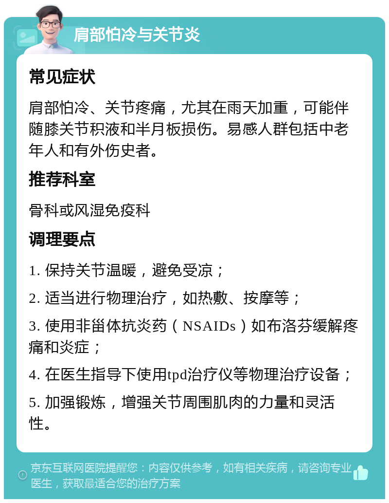 肩部怕冷与关节炎 常见症状 肩部怕冷、关节疼痛，尤其在雨天加重，可能伴随膝关节积液和半月板损伤。易感人群包括中老年人和有外伤史者。 推荐科室 骨科或风湿免疫科 调理要点 1. 保持关节温暖，避免受凉； 2. 适当进行物理治疗，如热敷、按摩等； 3. 使用非甾体抗炎药（NSAIDs）如布洛芬缓解疼痛和炎症； 4. 在医生指导下使用tpd治疗仪等物理治疗设备； 5. 加强锻炼，增强关节周围肌肉的力量和灵活性。