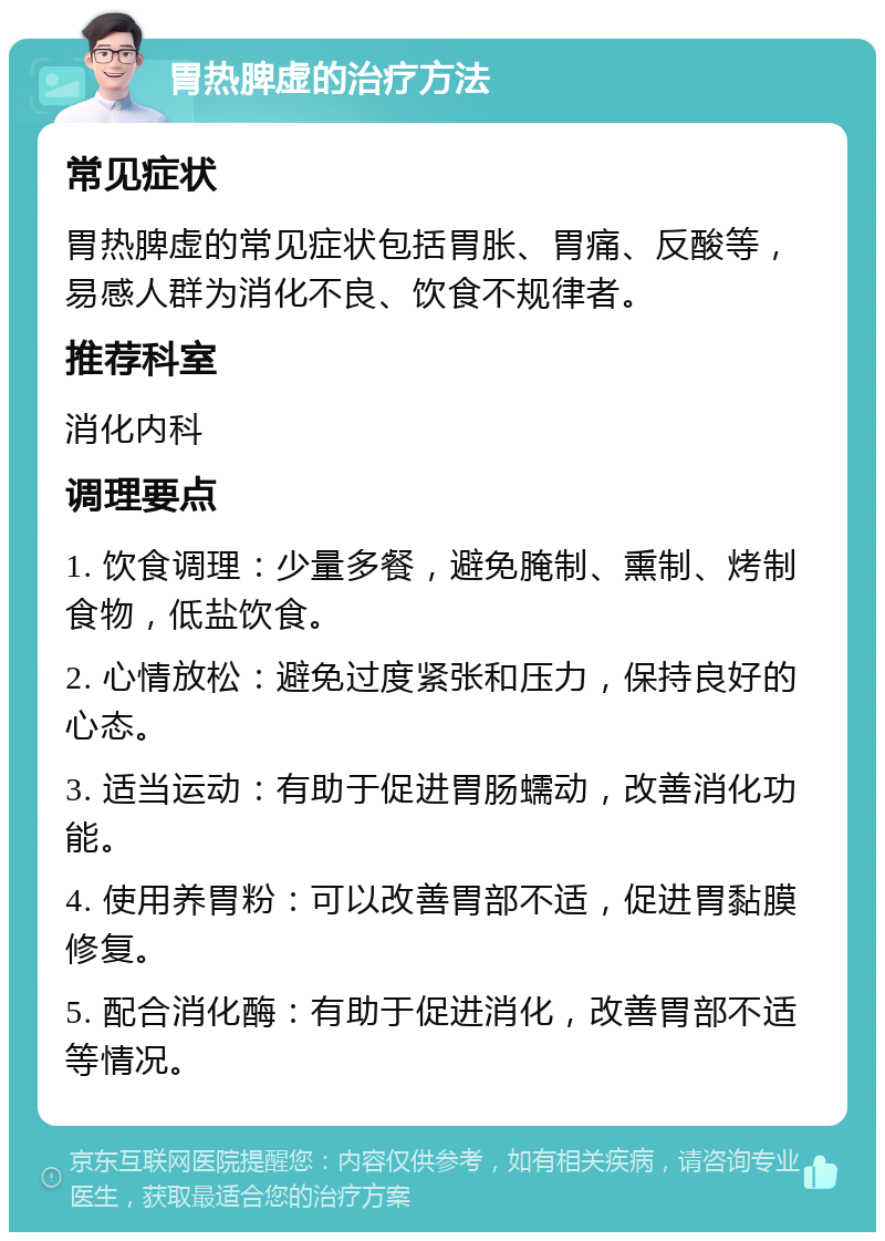 胃热脾虚的治疗方法 常见症状 胃热脾虚的常见症状包括胃胀、胃痛、反酸等，易感人群为消化不良、饮食不规律者。 推荐科室 消化内科 调理要点 1. 饮食调理：少量多餐，避免腌制、熏制、烤制食物，低盐饮食。 2. 心情放松：避免过度紧张和压力，保持良好的心态。 3. 适当运动：有助于促进胃肠蠕动，改善消化功能。 4. 使用养胃粉：可以改善胃部不适，促进胃黏膜修复。 5. 配合消化酶：有助于促进消化，改善胃部不适等情况。