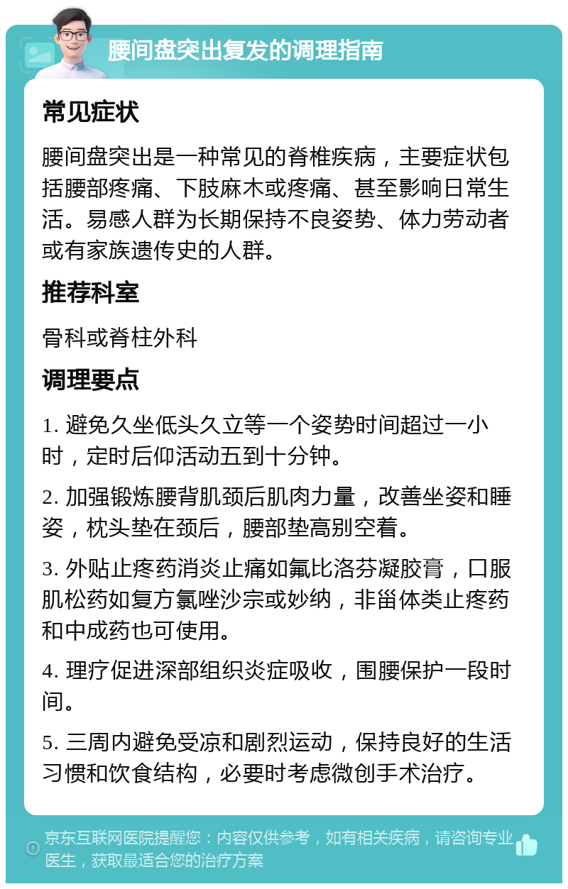 腰间盘突出复发的调理指南 常见症状 腰间盘突出是一种常见的脊椎疾病，主要症状包括腰部疼痛、下肢麻木或疼痛、甚至影响日常生活。易感人群为长期保持不良姿势、体力劳动者或有家族遗传史的人群。 推荐科室 骨科或脊柱外科 调理要点 1. 避免久坐低头久立等一个姿势时间超过一小时，定时后仰活动五到十分钟。 2. 加强锻炼腰背肌颈后肌肉力量，改善坐姿和睡姿，枕头垫在颈后，腰部垫高别空着。 3. 外贴止疼药消炎止痛如氟比洛芬凝胶膏，口服肌松药如复方氯唑沙宗或妙纳，非甾体类止疼药和中成药也可使用。 4. 理疗促进深部组织炎症吸收，围腰保护一段时间。 5. 三周内避免受凉和剧烈运动，保持良好的生活习惯和饮食结构，必要时考虑微创手术治疗。