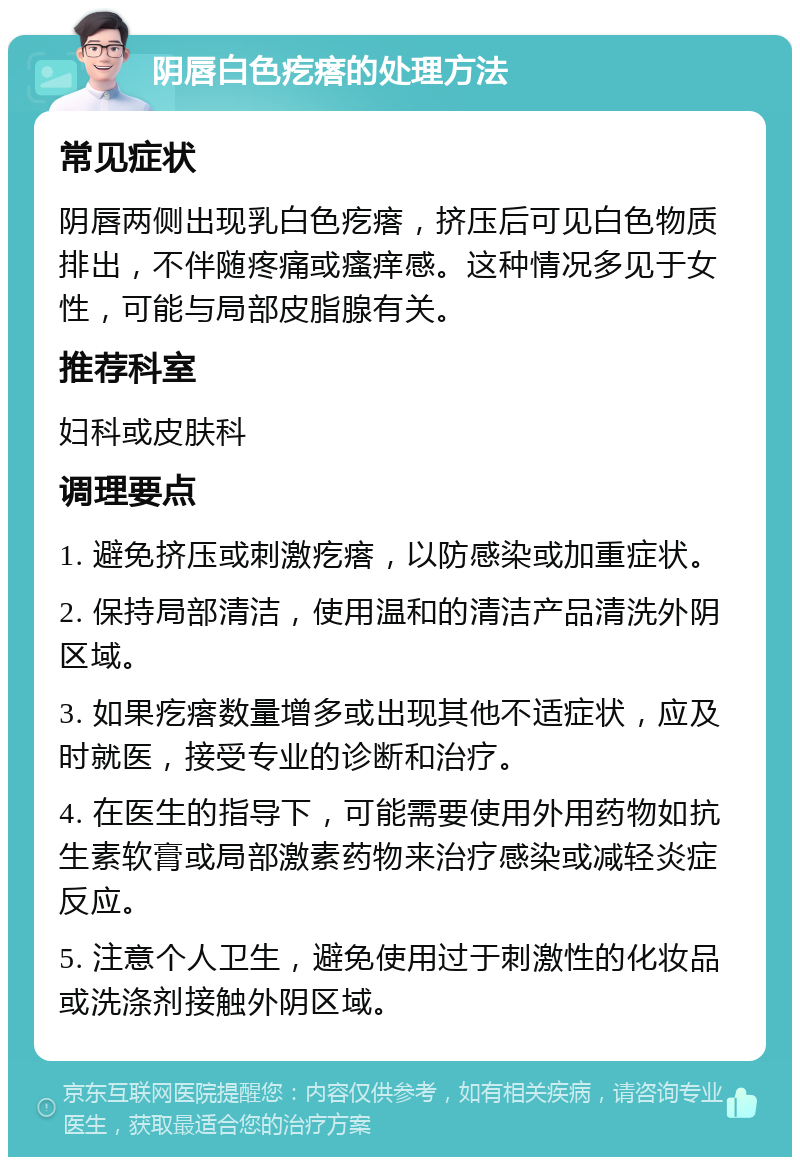 阴唇白色疙瘩的处理方法 常见症状 阴唇两侧出现乳白色疙瘩，挤压后可见白色物质排出，不伴随疼痛或瘙痒感。这种情况多见于女性，可能与局部皮脂腺有关。 推荐科室 妇科或皮肤科 调理要点 1. 避免挤压或刺激疙瘩，以防感染或加重症状。 2. 保持局部清洁，使用温和的清洁产品清洗外阴区域。 3. 如果疙瘩数量增多或出现其他不适症状，应及时就医，接受专业的诊断和治疗。 4. 在医生的指导下，可能需要使用外用药物如抗生素软膏或局部激素药物来治疗感染或减轻炎症反应。 5. 注意个人卫生，避免使用过于刺激性的化妆品或洗涤剂接触外阴区域。