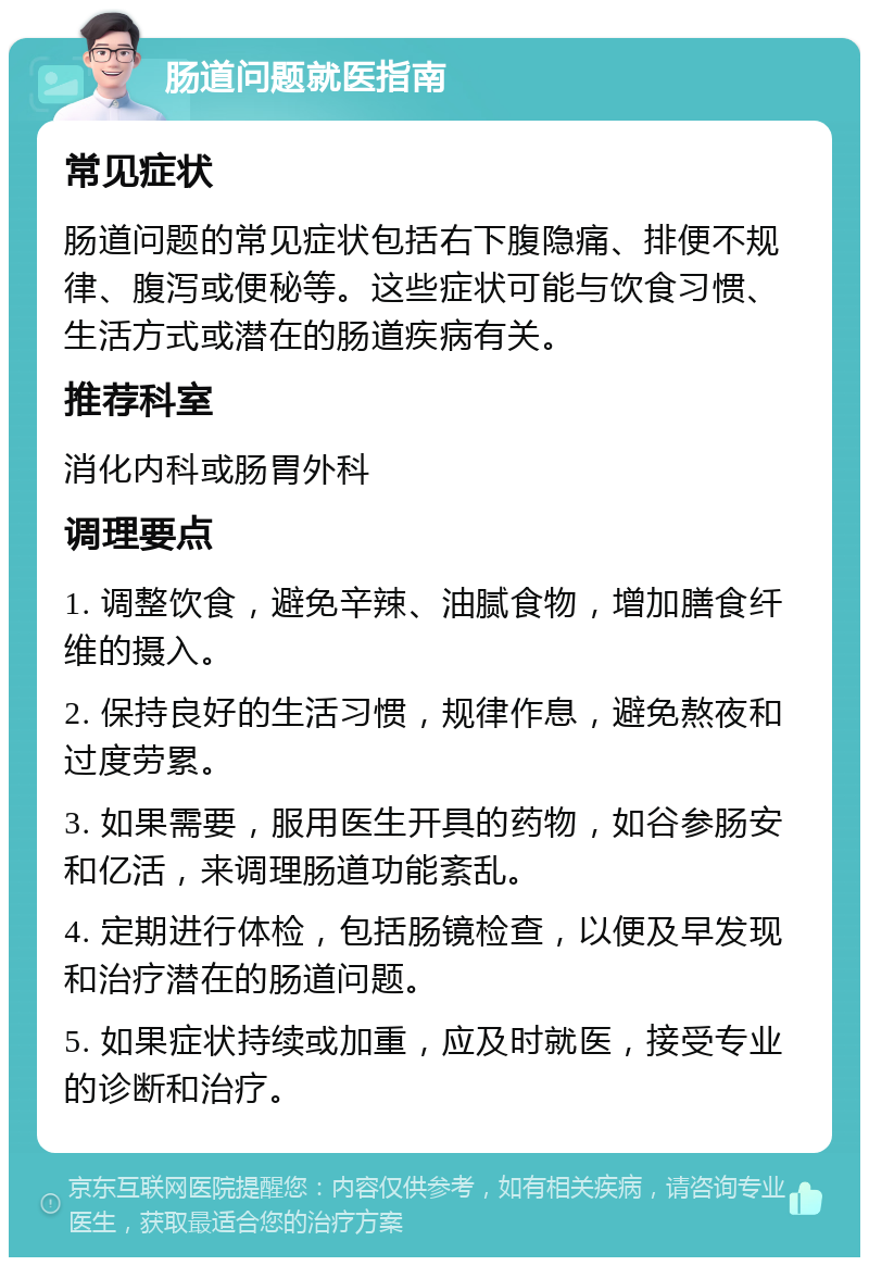 肠道问题就医指南 常见症状 肠道问题的常见症状包括右下腹隐痛、排便不规律、腹泻或便秘等。这些症状可能与饮食习惯、生活方式或潜在的肠道疾病有关。 推荐科室 消化内科或肠胃外科 调理要点 1. 调整饮食，避免辛辣、油腻食物，增加膳食纤维的摄入。 2. 保持良好的生活习惯，规律作息，避免熬夜和过度劳累。 3. 如果需要，服用医生开具的药物，如谷参肠安和亿活，来调理肠道功能紊乱。 4. 定期进行体检，包括肠镜检查，以便及早发现和治疗潜在的肠道问题。 5. 如果症状持续或加重，应及时就医，接受专业的诊断和治疗。