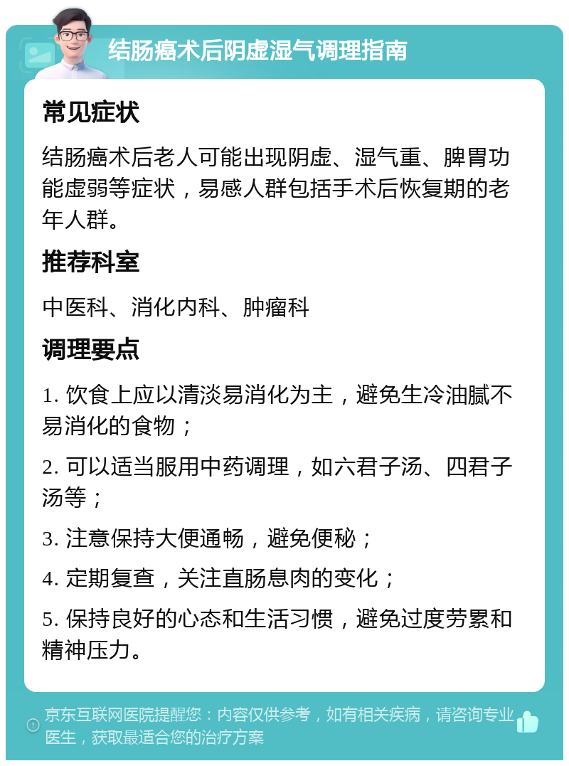 结肠癌术后阴虚湿气调理指南 常见症状 结肠癌术后老人可能出现阴虚、湿气重、脾胃功能虚弱等症状，易感人群包括手术后恢复期的老年人群。 推荐科室 中医科、消化内科、肿瘤科 调理要点 1. 饮食上应以清淡易消化为主，避免生冷油腻不易消化的食物； 2. 可以适当服用中药调理，如六君子汤、四君子汤等； 3. 注意保持大便通畅，避免便秘； 4. 定期复查，关注直肠息肉的变化； 5. 保持良好的心态和生活习惯，避免过度劳累和精神压力。