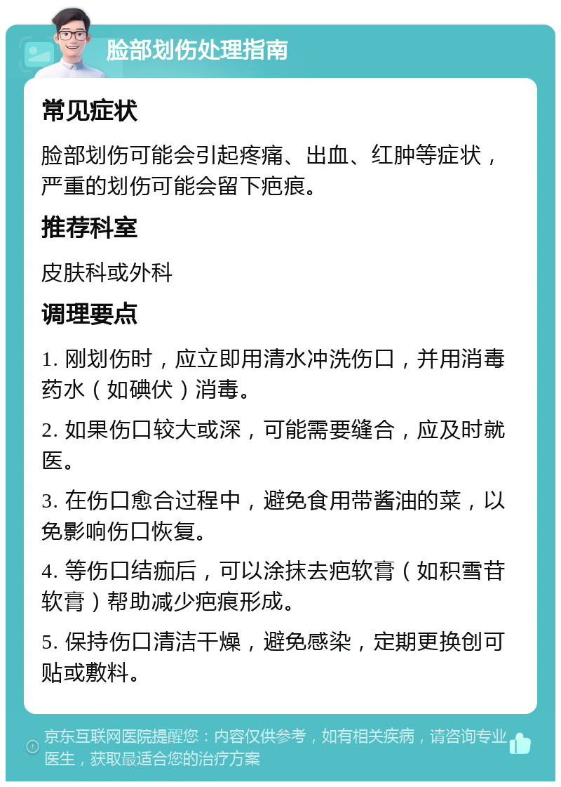 脸部划伤处理指南 常见症状 脸部划伤可能会引起疼痛、出血、红肿等症状，严重的划伤可能会留下疤痕。 推荐科室 皮肤科或外科 调理要点 1. 刚划伤时，应立即用清水冲洗伤口，并用消毒药水（如碘伏）消毒。 2. 如果伤口较大或深，可能需要缝合，应及时就医。 3. 在伤口愈合过程中，避免食用带酱油的菜，以免影响伤口恢复。 4. 等伤口结痂后，可以涂抹去疤软膏（如积雪苷软膏）帮助减少疤痕形成。 5. 保持伤口清洁干燥，避免感染，定期更换创可贴或敷料。