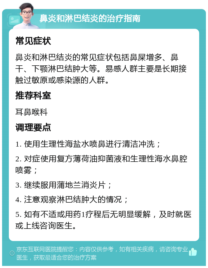 鼻炎和淋巴结炎的治疗指南 常见症状 鼻炎和淋巴结炎的常见症状包括鼻屎增多、鼻干、下颚淋巴结肿大等。易感人群主要是长期接触过敏原或感染源的人群。 推荐科室 耳鼻喉科 调理要点 1. 使用生理性海盐水喷鼻进行清洁冲洗； 2. 对症使用复方薄荷油抑菌液和生理性海水鼻腔喷雾； 3. 继续服用蒲地兰消炎片； 4. 注意观察淋巴结肿大的情况； 5. 如有不适或用药1疗程后无明显缓解，及时就医或上线咨询医生。