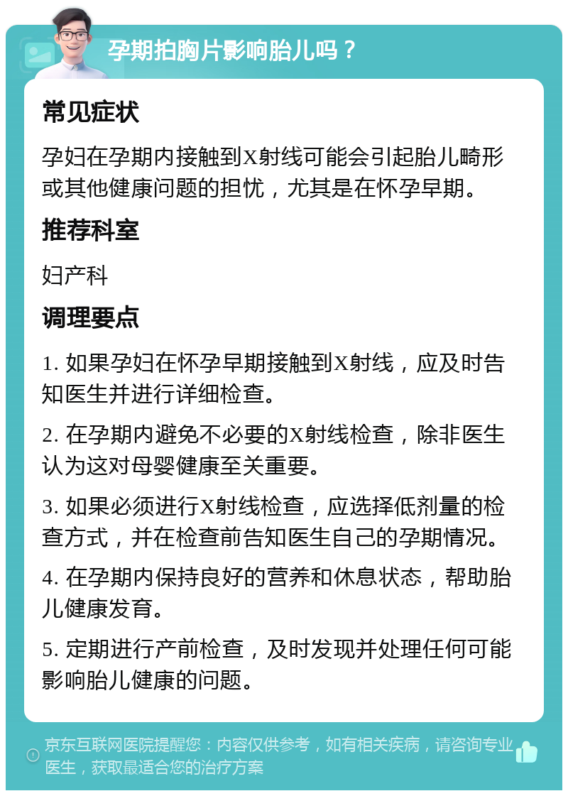 孕期拍胸片影响胎儿吗？ 常见症状 孕妇在孕期内接触到X射线可能会引起胎儿畸形或其他健康问题的担忧，尤其是在怀孕早期。 推荐科室 妇产科 调理要点 1. 如果孕妇在怀孕早期接触到X射线，应及时告知医生并进行详细检查。 2. 在孕期内避免不必要的X射线检查，除非医生认为这对母婴健康至关重要。 3. 如果必须进行X射线检查，应选择低剂量的检查方式，并在检查前告知医生自己的孕期情况。 4. 在孕期内保持良好的营养和休息状态，帮助胎儿健康发育。 5. 定期进行产前检查，及时发现并处理任何可能影响胎儿健康的问题。