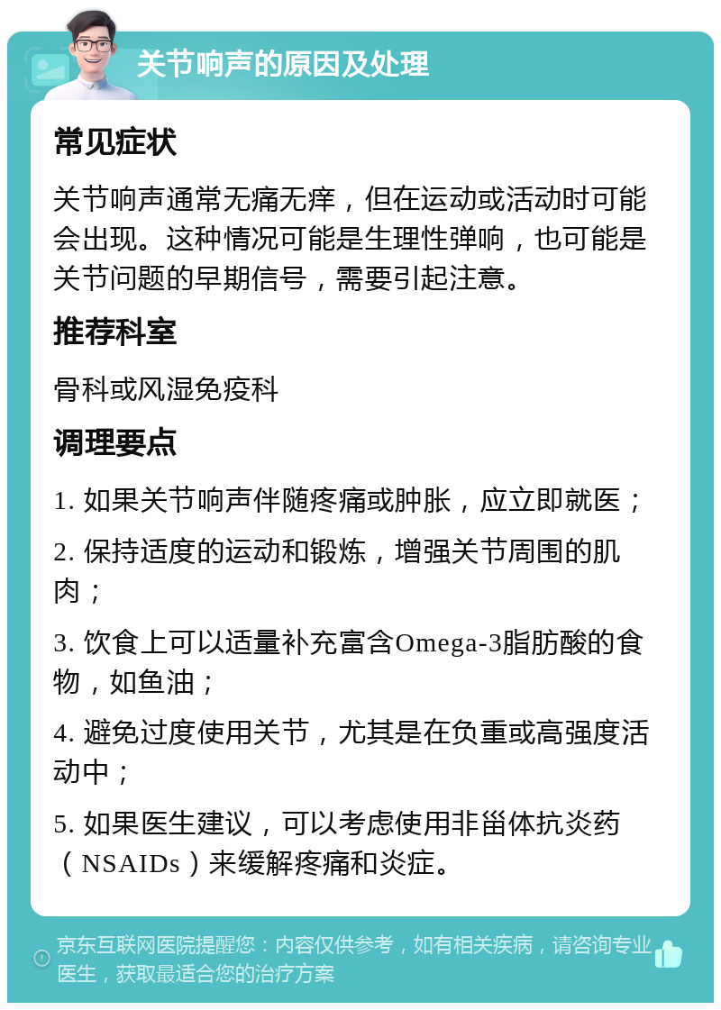 关节响声的原因及处理 常见症状 关节响声通常无痛无痒，但在运动或活动时可能会出现。这种情况可能是生理性弹响，也可能是关节问题的早期信号，需要引起注意。 推荐科室 骨科或风湿免疫科 调理要点 1. 如果关节响声伴随疼痛或肿胀，应立即就医； 2. 保持适度的运动和锻炼，增强关节周围的肌肉； 3. 饮食上可以适量补充富含Omega-3脂肪酸的食物，如鱼油； 4. 避免过度使用关节，尤其是在负重或高强度活动中； 5. 如果医生建议，可以考虑使用非甾体抗炎药（NSAIDs）来缓解疼痛和炎症。