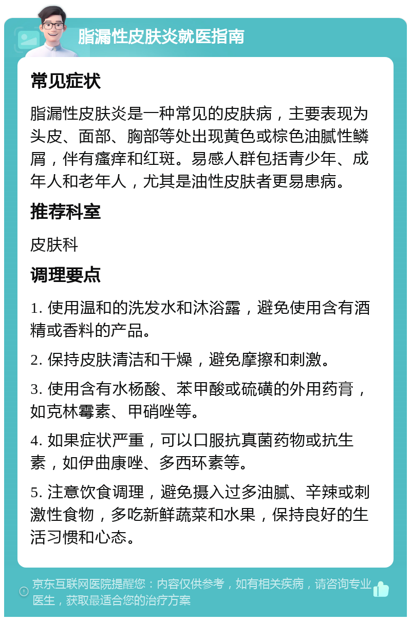 脂漏性皮肤炎就医指南 常见症状 脂漏性皮肤炎是一种常见的皮肤病，主要表现为头皮、面部、胸部等处出现黄色或棕色油腻性鳞屑，伴有瘙痒和红斑。易感人群包括青少年、成年人和老年人，尤其是油性皮肤者更易患病。 推荐科室 皮肤科 调理要点 1. 使用温和的洗发水和沐浴露，避免使用含有酒精或香料的产品。 2. 保持皮肤清洁和干燥，避免摩擦和刺激。 3. 使用含有水杨酸、苯甲酸或硫磺的外用药膏，如克林霉素、甲硝唑等。 4. 如果症状严重，可以口服抗真菌药物或抗生素，如伊曲康唑、多西环素等。 5. 注意饮食调理，避免摄入过多油腻、辛辣或刺激性食物，多吃新鲜蔬菜和水果，保持良好的生活习惯和心态。