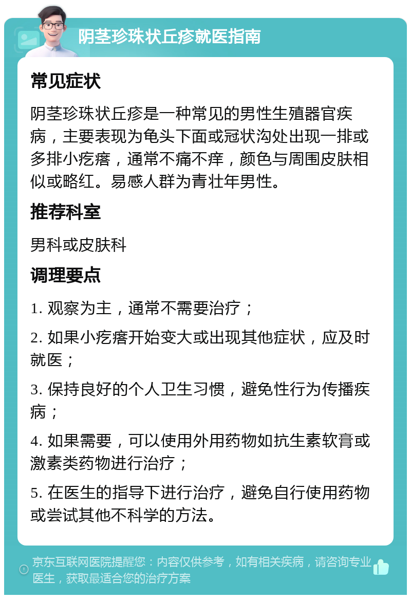 阴茎珍珠状丘疹就医指南 常见症状 阴茎珍珠状丘疹是一种常见的男性生殖器官疾病，主要表现为龟头下面或冠状沟处出现一排或多排小疙瘩，通常不痛不痒，颜色与周围皮肤相似或略红。易感人群为青壮年男性。 推荐科室 男科或皮肤科 调理要点 1. 观察为主，通常不需要治疗； 2. 如果小疙瘩开始变大或出现其他症状，应及时就医； 3. 保持良好的个人卫生习惯，避免性行为传播疾病； 4. 如果需要，可以使用外用药物如抗生素软膏或激素类药物进行治疗； 5. 在医生的指导下进行治疗，避免自行使用药物或尝试其他不科学的方法。