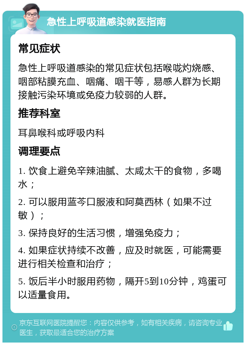 急性上呼吸道感染就医指南 常见症状 急性上呼吸道感染的常见症状包括喉咙灼烧感、咽部粘膜充血、咽痛、咽干等，易感人群为长期接触污染环境或免疫力较弱的人群。 推荐科室 耳鼻喉科或呼吸内科 调理要点 1. 饮食上避免辛辣油腻、太咸太干的食物，多喝水； 2. 可以服用蓝芩口服液和阿莫西林（如果不过敏）； 3. 保持良好的生活习惯，增强免疫力； 4. 如果症状持续不改善，应及时就医，可能需要进行相关检查和治疗； 5. 饭后半小时服用药物，隔开5到10分钟，鸡蛋可以适量食用。