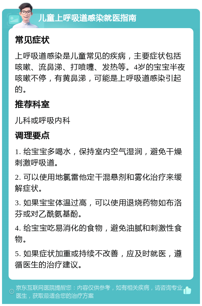 儿童上呼吸道感染就医指南 常见症状 上呼吸道感染是儿童常见的疾病，主要症状包括咳嗽、流鼻涕、打喷嚏、发热等。4岁的宝宝半夜咳嗽不停，有黄鼻涕，可能是上呼吸道感染引起的。 推荐科室 儿科或呼吸内科 调理要点 1. 给宝宝多喝水，保持室内空气湿润，避免干燥刺激呼吸道。 2. 可以使用地氯雷他定干混悬剂和雾化治疗来缓解症状。 3. 如果宝宝体温过高，可以使用退烧药物如布洛芬或对乙酰氨基酚。 4. 给宝宝吃易消化的食物，避免油腻和刺激性食物。 5. 如果症状加重或持续不改善，应及时就医，遵循医生的治疗建议。