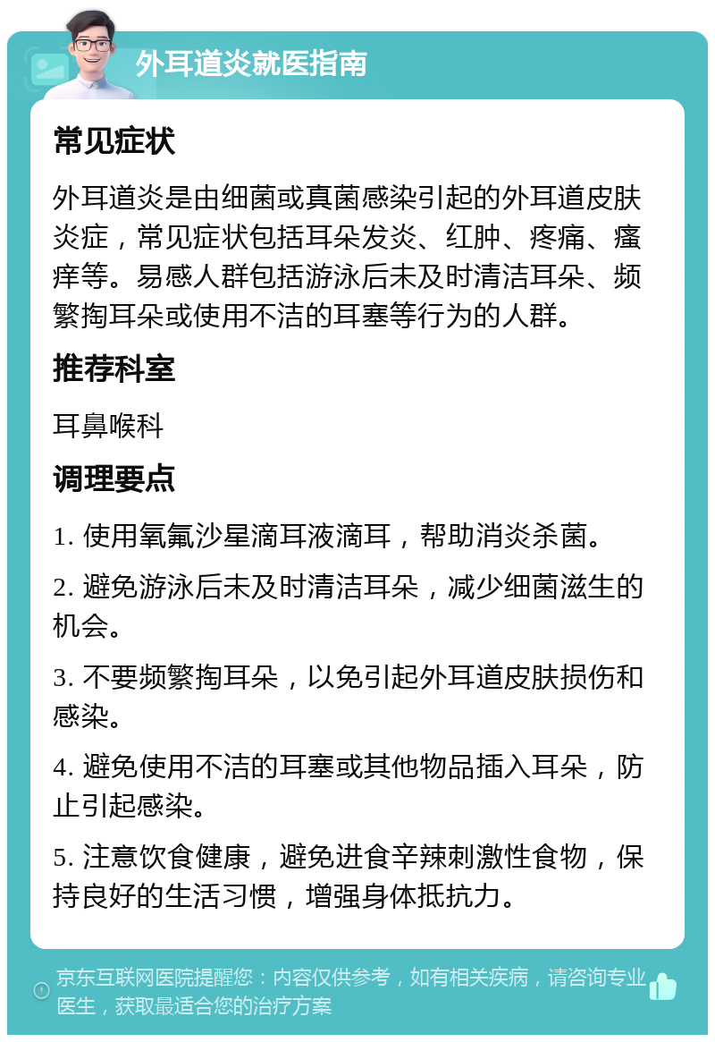 外耳道炎就医指南 常见症状 外耳道炎是由细菌或真菌感染引起的外耳道皮肤炎症，常见症状包括耳朵发炎、红肿、疼痛、瘙痒等。易感人群包括游泳后未及时清洁耳朵、频繁掏耳朵或使用不洁的耳塞等行为的人群。 推荐科室 耳鼻喉科 调理要点 1. 使用氧氟沙星滴耳液滴耳，帮助消炎杀菌。 2. 避免游泳后未及时清洁耳朵，减少细菌滋生的机会。 3. 不要频繁掏耳朵，以免引起外耳道皮肤损伤和感染。 4. 避免使用不洁的耳塞或其他物品插入耳朵，防止引起感染。 5. 注意饮食健康，避免进食辛辣刺激性食物，保持良好的生活习惯，增强身体抵抗力。