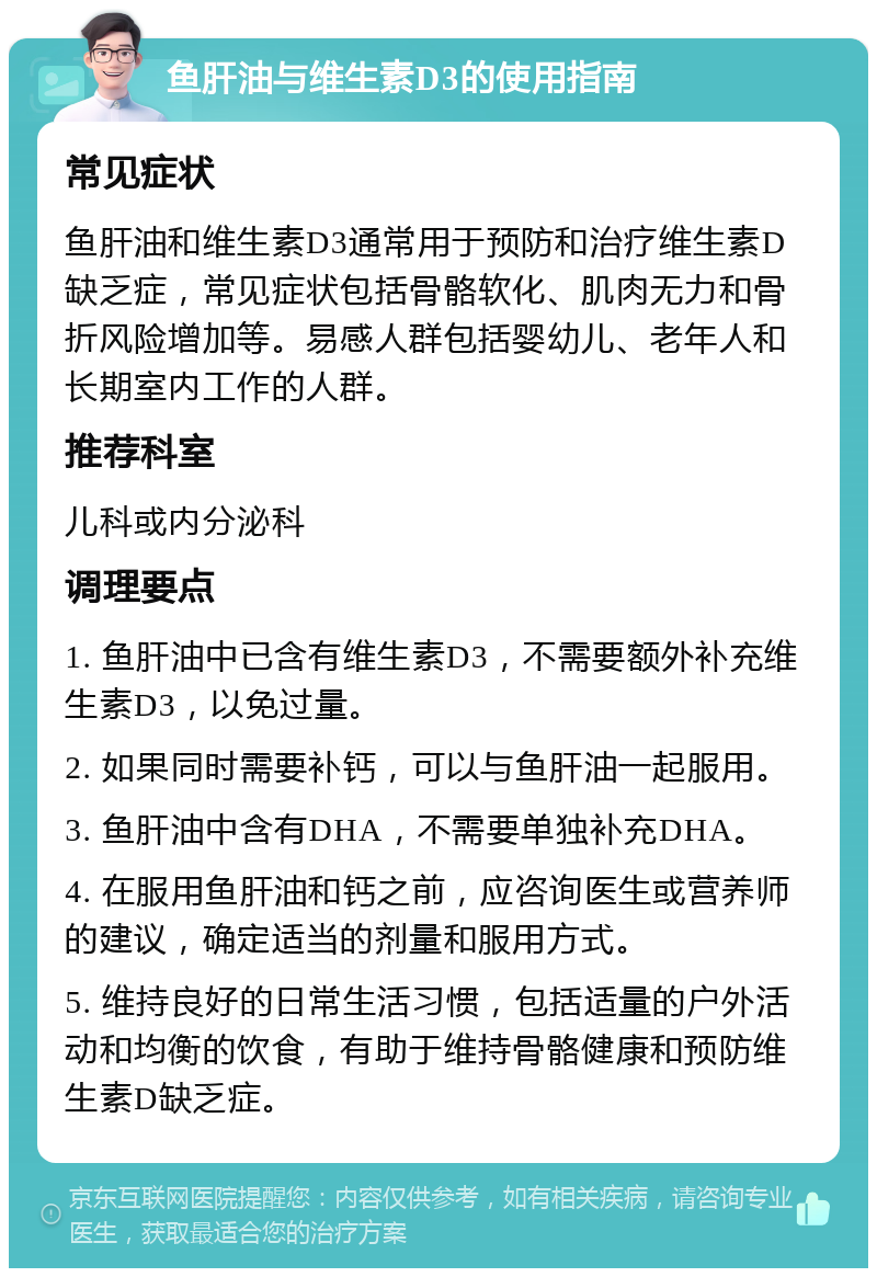 鱼肝油与维生素D3的使用指南 常见症状 鱼肝油和维生素D3通常用于预防和治疗维生素D缺乏症，常见症状包括骨骼软化、肌肉无力和骨折风险增加等。易感人群包括婴幼儿、老年人和长期室内工作的人群。 推荐科室 儿科或内分泌科 调理要点 1. 鱼肝油中已含有维生素D3，不需要额外补充维生素D3，以免过量。 2. 如果同时需要补钙，可以与鱼肝油一起服用。 3. 鱼肝油中含有DHA，不需要单独补充DHA。 4. 在服用鱼肝油和钙之前，应咨询医生或营养师的建议，确定适当的剂量和服用方式。 5. 维持良好的日常生活习惯，包括适量的户外活动和均衡的饮食，有助于维持骨骼健康和预防维生素D缺乏症。